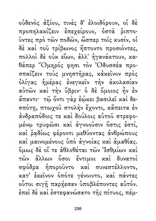 οὐδενὸς ἀξίου, τινὲς δ' ἐλοιδόρουν, οἱ δὲ
προπηλακίζειν ἐπεχείρουν, ὀστᾶ ῥιπτο-
ῦντες πρὸ τῶν ποδῶν, ὥσπερ τοῖς κυσίν, οἱ
δὲ καὶ τοῦ τρίβωνος ἥπτοντο προσιόντες,
πολλοὶ δὲ οὐκ εἴων, ἀλλ' ἠγανάκτουν, κα-
θάπερ Ὅμηρός φησι τὸν Ὀδυσσέα προ-
σπαίζειν τοὺς μνηστῆρας, κἀκεῖνον πρὸς
ὀλίγας ἡμέρας ἐνεγκεῖν τὴν ἀκολασίαν
αὐτῶν καὶ τὴν ὕβριν· ὁ δὲ ὅμοιος ἦν ἐν
ἅπαντι· τῷ ὄντι γὰρ ἐῴκει βασιλεῖ καὶ δε-
σπότῃ, πτωχοῦ στολὴν ἔχοντι, κἄπειτα ἐν
ἀνδραπόδοις τε καὶ δούλοις αὑτοῦ στρεφο-
μένῳ τρυφῶσι καὶ ἀγνοοῦσιν ὅστις ἐστί,
καὶ ῥᾳδίως φέροντι μεθύοντας ἀνθρώπους
καὶ μαινομένους ὑπὸ ἀγνοίας καὶ ἀμαθίας.
ὅμως δὲ οἵ τε ἀθλοθέται τῶν Ἰσθμίων καὶ
τῶν ἄλλων ὅσοι ἔντιμοι καὶ δυνατοὶ
σφόδρα ἠποροῦντο καὶ συνεστέλλοντο,
κατ' ἐκεῖνον ὁπότε γένοιντο, καὶ πάντες
οὗτοι σιγῇ παρῄεσαν ὑποβλέποντες αὐτόν.
ἐπεὶ δὲ καὶ ἐστεφανώσατο τῆς πίτυος, πέμ-
298
 