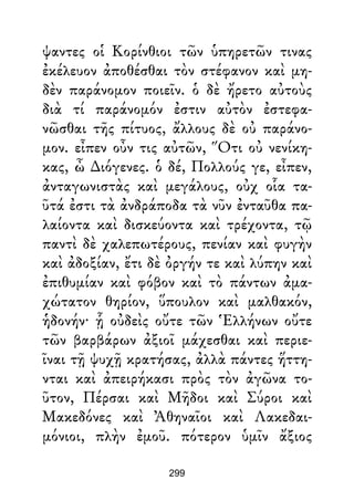 ψαντες οἱ Κορίνθιοι τῶν ὑπηρετῶν τινας
ἐκέλευον ἀποθέσθαι τὸν στέφανον καὶ μη-
δὲν παράνομον ποιεῖν. ὁ δὲ ἤρετο αὐτοὺς
διὰ τί παράνομόν ἐστιν αὐτὸν ἐστεφα-
νῶσθαι τῆς πίτυος, ἄλλους δὲ οὐ παράνο-
μον. εἶπεν οὖν τις αὐτῶν, Ὅτι οὐ νενίκη-
κας, ὦ ∆ιόγενες. ὁ δέ, Πολλούς γε, εἶπεν,
ἀνταγωνιστὰς καὶ μεγάλους, οὐχ οἷα τα-
ῦτά ἐστι τὰ ἀνδράποδα τὰ νῦν ἐνταῦθα πα-
λαίοντα καὶ δισκεύοντα καὶ τρέχοντα, τῷ
παντὶ δὲ χαλεπωτέρους, πενίαν καὶ φυγὴν
καὶ ἀδοξίαν, ἔτι δὲ ὀργήν τε καὶ λύπην καὶ
ἐπιθυμίαν καὶ φόβον καὶ τὸ πάντων ἀμα-
χώτατον θηρίον, ὕπουλον καὶ μαλθακόν,
ἡδονήν· ᾗ οὐδεὶς οὔτε τῶν Ἑλλήνων οὔτε
τῶν βαρβάρων ἀξιοῖ μάχεσθαι καὶ περιε-
ῖναι τῇ ψυχῇ κρατήσας, ἀλλὰ πάντες ἥττη-
νται καὶ ἀπειρήκασι πρὸς τὸν ἀγῶνα το-
ῦτον, Πέρσαι καὶ Μῆδοι καὶ Σύροι καὶ
Μακεδόνες καὶ Ἀθηναῖοι καὶ Λακεδαι-
μόνιοι, πλὴν ἐμοῦ. πότερον ὑμῖν ἄξιος
299
 