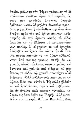 ὁποίαν μάλιστα τὴν Ἥραν γράφουσι· τὸ δὲ
πρόσωπον φαιδρὸν ὁμοῦ καὶ σεμνόν, ὡς
τοὺς μὲν ἀγαθοὺς ἅπαντας θαρρεῖν
ὁρῶντας, κακὸν δὲ μηδένα δύνασθαι προσι-
δεῖν, μὴ μᾶλλον ἢ τὸν ἀσθενῆ τὴν ὄψιν ἀνα-
βλέψαι πρὸς τὸν τοῦ ἡλίου κύκλον· καθε-
στηκὸς δὲ καὶ ὅμοιον αὐτῆς τὸ εἶδος
ὁρᾶσθαι καὶ τὸ βλέμμα οὐ μετατρεπόμε-
νον· πολλὴν δ' εὐφημίαν τε καὶ ἡσυχίαν
ἀθόρυβον κατέχειν τὸν τόπον. ἦν δὲ ἅπα-
ντα μεστὰ καρπῶν τε καὶ ζῴων εὐθηνού-
ντων ἀπὸ παντὸς γένους· παρῆν δὲ καὶ
χρυσὸς αὐτόθι ἄπλετος σεσωρευμένος καὶ
ἄργυρος καὶ χαλκὸς καὶ σίδηρος. οὐ μὴν
ἐκείνη γε οὐδὲν τῷ χρυσῷ προσεῖχεν οὐδὲ
ἐτέρπετο, ἀλλὰ μᾶλλον τοῖς καρποῖς τε καὶ
ζῴοις. ἰδὼν οὖν αὐτὴν ὁ Ἡρακλῆς ᾐδέσθη
τε καὶ ἠρυθρίασεν, τιμῶν καὶ σεβόμενος,
ὡς ἂν ἀγαθὸς παῖς μητέρα γενναίαν. καὶ
ἤρετο τίς ἐστι θεῶν τὸν Ἑρμῆν· ὁ δὲ εἶπεν,
Αὕτη σοι μακαρία δαίμων Βασιλεία, ∆ιὸς
30
 