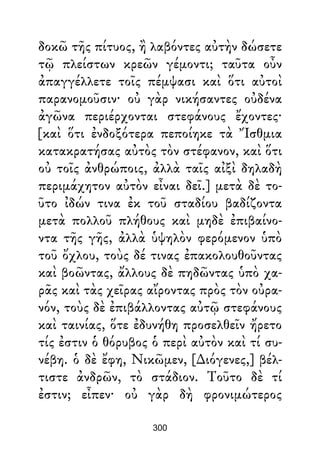 δοκῶ τῆς πίτυος, ἢ λαβόντες αὐτὴν δώσετε
τῷ πλείστων κρεῶν γέμοντι; ταῦτα οὖν
ἀπαγγέλλετε τοῖς πέμψασι καὶ ὅτι αὐτοὶ
παρανομοῦσιν· οὐ γὰρ νικήσαντες οὐδένα
ἀγῶνα περιέρχονται στεφάνους ἔχοντες·
[καὶ ὅτι ἐνδοξότερα πεποίηκε τὰ Ἴσθμια
κατακρατήσας αὐτὸς τὸν στέφανον, καὶ ὅτι
οὐ τοῖς ἀνθρώποις, ἀλλὰ ταῖς αἰξὶ δηλαδὴ
περιμάχητον αὐτὸν εἶναι δεῖ.] μετὰ δὲ το-
ῦτο ἰδών τινα ἐκ τοῦ σταδίου βαδίζοντα
μετὰ πολλοῦ πλήθους καὶ μηδὲ ἐπιβαίνο-
ντα τῆς γῆς, ἀλλὰ ὑψηλὸν φερόμενον ὑπὸ
τοῦ ὄχλου, τοὺς δέ τινας ἐπακολουθοῦντας
καὶ βοῶντας, ἄλλους δὲ πηδῶντας ὑπὸ χα-
ρᾶς καὶ τὰς χεῖρας αἴροντας πρὸς τὸν οὐρα-
νόν, τοὺς δὲ ἐπιβάλλοντας αὐτῷ στεφάνους
καὶ ταινίας, ὅτε ἐδυνήθη προσελθεῖν ἤρετο
τίς ἐστιν ὁ θόρυβος ὁ περὶ αὐτὸν καὶ τί συ-
νέβη. ὁ δὲ ἔφη, Νικῶμεν, [∆ιόγενες,] βέλ-
τιστε ἀνδρῶν, τὸ στάδιον. Τοῦτο δὲ τί
ἐστιν; εἶπεν· οὐ γὰρ δὴ φρονιμώτερος
300
 