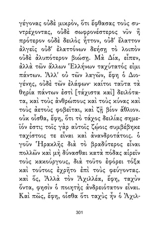 γέγονας οὐδὲ μικρὸν, ὅτι ἔφθασας τοὺς συ-
ντρέχοντας, οὐδὲ σωφρονέστερος νῦν ἢ
πρότερον οὐδὲ δειλὸς ἧττον, οὐδ' ἔλαττον
ἀλγεῖς οὐδ' ἐλαττόνων δεήσῃ τὸ λοιπὸν
οὐδὲ ἀλυπότερον βιώσῃ. Μὰ ∆ία, εἶπεν,
ἀλλὰ τῶν ἄλλων Ἑλλήνων ταχύτατός εἰμι
πάντων. Ἀλλ' οὐ τῶν λαγῶν, ἔφη ὁ ∆ιο-
γένης, οὐδὲ τῶν ἐλάφων· καίτοι ταῦτα τὰ
θηρία πάντων ἐστὶ [τάχιστα καὶ] δειλότα-
τα, καὶ τοὺς ἀνθρώπους καὶ τοὺς κύνας καὶ
τοὺς ἀετοὺς φοβεῖται, καὶ ζῇ βίον ἄθλιον.
οὐκ οἶσθα, ἔφη, ὅτι τὸ τάχος δειλίας σημε-
ῖόν ἐστι; τοῖς γὰρ αὐτοῖς ζῴοις συμβέβηκε
ταχίστοις τε εἶναι καὶ ἀνανδροτάτοις. ὁ
γοῦν Ἡρακλῆς διὰ τὸ βραδύτερος εἶναι
πολλῶν καὶ μὴ δύνασθαι κατὰ πόδας αἱρεῖν
τοὺς κακούργους, διὰ τοῦτο ἐφόρει τόξα
καὶ τούτοις ἐχρῆτο ἐπὶ τοὺς φεύγοντας.
καὶ ὅς, Ἀλλὰ τὸν Ἀχιλλέα, ἔφη, ταχὺν
ὄντα, φησὶν ὁ ποιητὴς ἀνδρειότατον εἶναι.
Καὶ πῶς, ἔφη, οἶσθα ὅτι ταχὺς ἦν ὁ Ἀχιλ-
301
 