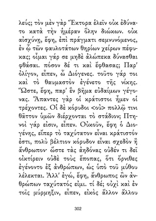 λεύς; τὸν μὲν γὰρ Ἕκτορα ἑλεῖν οὐκ ἐδύνα-
το κατὰ τὴν ἡμέραν ὅλην διώκων. οὐκ
αἰσχύνῃ, ἔφη, ἐπὶ πράγματι σεμνυνόμενος,
ἐν ᾧ τῶν φαυλοτάτων θηρίων χείρων πέφυ-
κας; οἶμαι γάρ σε μηδὲ ἀλώπεκα δύνασθαι
φθάσαι. πόσον δέ τι καὶ ἔφθασας; Παρ'
ὀλίγον, εἶπεν, ὦ ∆ιόγενες. τοῦτο γάρ τοι
καὶ τὸ θαυμαστὸν ἐγένετο τῆς νίκης.
Ὥστε, ἔφη, παρ' ἓν βῆμα εὐδαίμων γέγο-
νας. Ἅπαντες γὰρ οἱ κράτιστοι ἦμεν οἱ
τρέχοντες. Οἱ δὲ κόρυδοι <οὐ> πολλῷ τινι
θᾶττον ὑμῶν διέρχονται τὸ στάδιον; Πτη-
νοὶ γάρ εἰσιν, εἶπεν. Οὐκοῦν, ἔφη ὁ ∆ιο-
γένης, εἴπερ τὸ ταχύτατον εἶναι κράτιστόν
ἐστι, πολὺ βέλτιον κόρυδον εἶναι σχεδὸν ἢ
ἄνθρωπον· ὥστε τὰς ἀηδόνας οὐδέν τι δεῖ
οἰκτίρειν οὐδὲ τοὺς ἔποπας, ὅτι ὄρνιθες
ἐγένοντο ἐξ ἀνθρώπων, ὡς ὑπὸ τοῦ μύθου
λέλεκται. Ἀλλ' ἐγώ, ἔφη, ἄνθρωπος ὢν ἀν-
θρώπων ταχύτατός εἰμι. τί δέ; οὐχὶ καὶ ἐν
τοῖς μύρμηξιν, εἶπεν, εἰκὸς ἄλλον ἄλλου
302
 