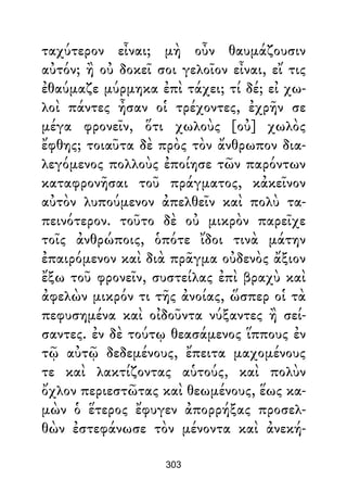 ταχύτερον εἶναι; μὴ οὖν θαυμάζουσιν
αὐτόν; ἢ οὐ δοκεῖ σοι γελοῖον εἶναι, εἴ τις
ἐθαύμαζε μύρμηκα ἐπὶ τάχει; τί δέ; εἰ χω-
λοὶ πάντες ἦσαν οἱ τρέχοντες, ἐχρῆν σε
μέγα φρονεῖν, ὅτι χωλοὺς [οὐ] χωλὸς
ἔφθης; τοιαῦτα δὲ πρὸς τὸν ἄνθρωπον δια-
λεγόμενος πολλοὺς ἐποίησε τῶν παρόντων
καταφρονῆσαι τοῦ πράγματος, κἀκεῖνον
αὐτὸν λυπούμενον ἀπελθεῖν καὶ πολὺ τα-
πεινότερον. τοῦτο δὲ οὐ μικρὸν παρεῖχε
τοῖς ἀνθρώποις, ὁπότε ἴδοι τινὰ μάτην
ἐπαιρόμενον καὶ διὰ πρᾶγμα οὐδενὸς ἄξιον
ἔξω τοῦ φρονεῖν, συστείλας ἐπὶ βραχὺ καὶ
ἀφελὼν μικρόν τι τῆς ἀνοίας, ὥσπερ οἱ τὰ
πεφυσημένα καὶ οἰδοῦντα νύξαντες ἢ σεί-
σαντες. ἐν δὲ τούτῳ θεασάμενος ἵππους ἐν
τῷ αὐτῷ δεδεμένους, ἔπειτα μαχομένους
τε καὶ λακτίζοντας αὑτούς, καὶ πολὺν
ὄχλον περιεστῶτας καὶ θεωμένους, ἕως κα-
μὼν ὁ ἕτερος ἔφυγεν ἀπορρήξας προσελ-
θὼν ἐστεφάνωσε τὸν μένοντα καὶ ἀνεκή-
303
 