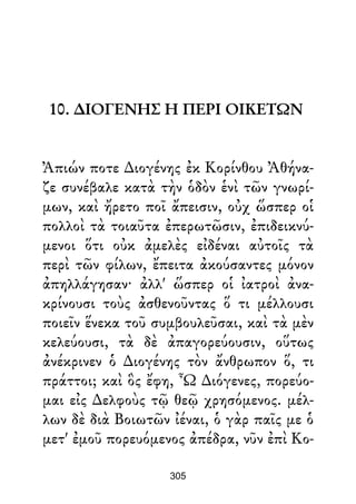 10. ∆ΙΟΓΕΝΗΣ Η ΠΕΡΙ ΟΙΚΕΤΩΝ
Ἀπιών ποτε ∆ιογένης ἐκ Κορίνθου Ἀθήνα-
ζε συνέβαλε κατὰ τὴν ὁδὸν ἑνὶ τῶν γνωρί-
μων, καὶ ἤρετο ποῖ ἄπεισιν, οὐχ ὥσπερ οἱ
πολλοὶ τὰ τοιαῦτα ἐπερωτῶσιν, ἐπιδεικνύ-
μενοι ὅτι οὐκ ἀμελὲς εἰδέναι αὐτοῖς τὰ
περὶ τῶν φίλων, ἔπειτα ἀκούσαντες μόνον
ἀπηλλάγησαν· ἀλλ' ὥσπερ οἱ ἰατροὶ ἀνα-
κρίνουσι τοὺς ἀσθενοῦντας ὅ τι μέλλουσι
ποιεῖν ἕνεκα τοῦ συμβουλεῦσαι, καὶ τὰ μὲν
κελεύουσι, τὰ δὲ ἀπαγορεύουσιν, οὕτως
ἀνέκρινεν ὁ ∆ιογένης τὸν ἄνθρωπον ὅ, τι
πράττοι; καὶ ὃς ἔφη, Ὦ ∆ιόγενες, πορεύο-
μαι εἰς ∆ελφοὺς τῷ θεῷ χρησόμενος. μέλ-
λων δὲ διὰ Βοιωτῶν ἰέναι, ὁ γὰρ παῖς με ὁ
μετ' ἐμοῦ πορευόμενος ἀπέδρα, νῦν ἐπὶ Κο-
305
 