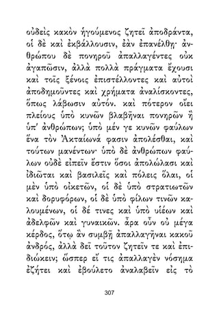 οὐδεὶς κακὸν ἡγούμενος ζητεῖ ἀποδράντα,
οἱ δὲ καὶ ἐκβάλλουσιν, ἐὰν ἐπανέλθῃ· ἀν-
θρώπου δὲ πονηροῦ ἀπαλλαγέντες οὐκ
ἀγαπῶσιν, ἀλλὰ πολλὰ πράγματα ἔχουσι
καὶ τοῖς ξένοις ἐπιστέλλοντες καὶ αὐτοὶ
ἀποδημοῦντες καὶ χρήματα ἀναλίσκοντες,
ὅπως λάβωσιν αὐτόν. καὶ πότερον οἴει
πλείους ὑπὸ κυνῶν βλαβῆναι πονηρῶν ἢ
ὑπ' ἀνθρώπων; ὑπὸ μέν γε κυνῶν φαύλων
ἕνα τὸν Ἀκταίωνά φασιν ἀπολέσθαι, καὶ
τούτων μανέντων· ὑπὸ δὲ ἀνθρώπων φαύ-
λων οὐδὲ εἰπεῖν ἔστιν ὅσοι ἀπολώλασι καὶ
ἰδιῶται καὶ βασιλεῖς καὶ πόλεις ὅλαι, οἱ
μὲν ὑπὸ οἰκετῶν, οἱ δὲ ὑπὸ στρατιωτῶν
καὶ δορυφόρων, οἱ δὲ ὑπὸ φίλων τινῶν κα-
λουμένων, οἱ δέ τινες καὶ ὑπὸ υἱέων καὶ
ἀδελφῶν καὶ γυναικῶν. ἆρα οὖν οὐ μέγα
κέρδος, ὅτῳ ἂν συμβῇ ἀπαλλαγῆναι κακοῦ
ἀνδρός, ἀλλὰ δεῖ τοῦτον ζητεῖν τε καὶ ἐπι-
διώκειν; ὥσπερ εἴ τις ἀπαλλαγὲν νόσημα
ἐζήτει καὶ ἐβούλετο ἀναλαβεῖν εἰς τὸ
307
 