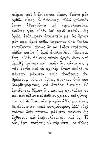 σῶμα; καὶ ὁ ἄνθρωπος εἶπεν, Ταῦτα μὲν
ὀρθῶς εἶπας, ὦ ∆ιόγενες· ἀλλὰ χαλεπόν
ἐστιν ἀδικηθέντα μὴ τιμωρήσασθαι.
ἐκεῖνος γὰρ οὐδὲν ὑπ' ἐμοῦ παθών, ὡς
ὁρᾷς, ἐτόλμησεν ἀπολιπεῖν με· ὃς ἔργον
μὲν παρ' ἐμοὶ οὐδὲν ἔπραττεν ὅσα δοῦλοι
ἐργάζονται, ἀργὸς δὲ ὢν ἔνδον ἐτρέφετο,
οὐδὲν ποιῶν ἢ ἐμοὶ ἀκολουθῶν. Ἔπειτα,
ἔφη, οὐδὲν ἠδίκεις αὐτὸν ἀργὸν ὄντα καὶ
ἀμαθῆ τρέφων καὶ ποιῶν ὅτι κάκιστον; ἡ
γὰρ ἀργία καὶ τὸ σχολὴν ἄγειν ἀπόλλυσι
πάντων μάλιστα τοὺς ἀνοήτους ἀν-
θρώπους. οὐκοῦν ὀρθῶς συνῆκεν ὑπὸ σοῦ
διαφθειρόμενος, καὶ ἀπέδρα δικαίως, ἵν'
ἐργάζηται δῆλον ὅτι καὶ μὴ σχολάζων τε
καὶ καθεύδων καὶ ἐσθίων χείρων ἀεὶ γίγνη-
ται. σὺ δὲ ἴσως οἴει μικρὸν ἀδίκημα εἶναι,
ὃς ἄνθρωπον ποιεῖ πονηρότερον, ἀλλ' οὐχὶ
τοῦτον δεῖν πάντων μάλιστα φεύγειν ὡς
ἔχθιστον καὶ ἐπιβουλότατον; καὶ ὅς, Τί
οὖν, ἔφη, ποιήσω; οὐ γὰρ ἔστι μοι ἄλλος
308
 