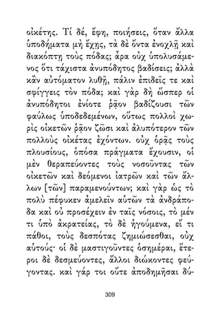 οἰκέτης. Τί δέ, ἔφη, ποιήσεις, ὅταν ἄλλα
ὑποδήματα μὴ ἔχῃς, τὰ δὲ ὄντα ἐνοχλῇ καὶ
διακόπτῃ τοὺς πόδας; ἆρα οὐχ ὑπολυσάμε-
νος ὅτι τάχιστα ἀνυπόδητος βαδίσεις; ἀλλὰ
κἂν αὐτόματον λυθῇ, πάλιν ἐπιδεῖς τε καὶ
σφίγγεις τὸν πόδα; καὶ γὰρ δὴ ὥσπερ οἱ
ἀνυπόδητοι ἐνίοτε ῥᾷον βαδίζουσι τῶν
φαύλως ὑποδεδεμένων, οὕτως πολλοὶ χω-
ρὶς οἰκετῶν ῥᾷον ζῶσι καὶ ἀλυπότερον τῶν
πολλοὺς οἰκέτας ἐχόντων. οὐχ ὁρᾷς τοὺς
πλουσίους, ὁπόσα πράγματα ἔχουσιν, οἱ
μὲν θεραπεύοντες τοὺς νοσοῦντας τῶν
οἰκετῶν καὶ δεόμενοι ἰατρῶν καὶ τῶν ἄλ-
λων [τῶν] παραμενούντων; καὶ γὰρ ὡς τὸ
πολὺ πέφυκεν ἀμελεῖν αὑτῶν τὰ ἀνδράπο-
δα καὶ οὐ προσέχειν ἐν ταῖς νόσοις, τὸ μέν
τι ὑπὸ ἀκρατείας, τὸ δὲ ἡγούμενα, εἴ τι
πάθοι, τοὺς δεσπότας ζημιώσεσθαι, οὐχ
αὑτούς· οἱ δὲ μαστιγοῦντες ὁσημέραι, ἕτε-
ροι δὲ δεσμεύοντες, ἄλλοι διώκοντες φεύ-
γοντας. καὶ γάρ τοι οὔτε ἀποδημῆσαι δύ-
309
 