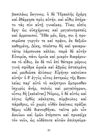βασιλέως ἔκγονος. ὁ δὲ Ἡρακλῆς ἐχάρη
καὶ ἐθάρρησε πρὸς αὐτήν. καὶ αὖθις ἐπήρε-
το τὰς σὺν αὐτῇ γυναῖκας. Τίνες εἰσίν;
ἔφη· ὡς εὐσχήμονες καὶ μεγαλοπρεπεῖς
καὶ ἀρρενωποί. Ἥδε μέν, ἔφη, σοι ἡ προ-
σορῶσα γοργόν τε καὶ πρᾷον, ἐκ δεξιῶν
καθημένη, ∆ίκη, πλείστῳ δὴ καὶ φανερω-
τάτῳ λάμπουσα κάλλει. παρὰ δὲ αὐτὴν
Εὐνομία, πάνυ ὁμοία καὶ μικρὸν διαφέρου-
σα τὸ εἶδος. ἐκ δὲ τοῦ ἐπὶ θάτερα μέρους
γυνὴ σφόδρα ὡραία καὶ ἁβρῶς ἐσταλμένη
καὶ μειδιῶσα ἀλύπως· Εἰρήνην καλοῦσιν
αὐτήν· ὁ δ' ἐγγὺς οὗτος ἑστηκὼς τῆς Βασι-
λείας παρ' αὐτὸ τὸ σκῆπτρον ἔμπροσθεν
ἰσχυρὸς ἀνήρ, πολιὸς καὶ μεγαλόφρων,
οὗτος δὴ [καλεῖται] Νόμος, ὁ δὲ αὐτὸς καὶ
λόγος ὀρθὸς κέκληται, σύμβουλος καὶ
πάρεδρος, οὗ χωρὶς οὐδὲν ἐκείναις πρᾶξαι
θέμις οὐδὲ διανοηθῆναι. ταῦτα μὲν οὖν
ἀκούων καὶ ὁρῶν ἐτέρπετο καὶ προσεῖχε
τὸν νοῦν, ὡς οὐδέποτε αὐτῶν ἐπιλησόμε-
31
 