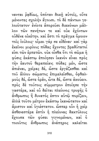 νανται ῥᾳδίως, ὁπόταν δοκῇ αὐτοῖς, οὔτε
μένοντες σχολὴν ἄγουσι. τὸ δὲ πάντων γε-
λοιότατον· ἐνίοτε ἀποροῦσι διακόνων μᾶλ-
λον τῶν πενήτων τε καὶ οὐκ ἐχόντων
οὐδένα οἰκέτην. καὶ ἔστι τὸ πρᾶγμα ὅμοιον
τοῖς ἰούλοις· οἶμαι γάρ σε εἰδέναι· καὶ γὰρ
ἐκεῖνοι μυρίους πόδας ἔχοντες βραδύτατοί
εἰσι τῶν ἑρπετῶν. οὐκ οἶσθα ὅτι τὸ σῶμα ἡ
φύσις ἑκάστῳ ἐποίησεν ἱκανὸν εἶναι πρὸς
τὴν ἑαυτοῦ θεραπείαν; πόδας μέν, ὥστε
ἀπιέναι, χεῖρας δέ, ὥστε ἐργάζεσθαι καὶ
τοῦ ἄλλου σώματος ἐπιμελεῖσθαι, ὀφθαλ-
μοὺς δέ, ὥστε ὁρᾶν, ὦτα δέ, ὥστε ἀκούειν.
πρὸς δὲ τούτοις σύμμετρον ἐποίησε τὴν
γαστέρα, καὶ οὐ δεῖται πλείονος τροφῆς ὁ
ἄνθρωπος ἢ δυνατός ἐστιν αὑτῷ πορίζειν,
ἀλλὰ τοῦτο μέτρον ἑκάστῳ ἱκανώτατον καὶ
ἄριστον καὶ ὑγιέστατον. ὥσπερ οὖν ἡ χεὶρ
ἀσθενεστέρα ἐστὶν ἡ πλείονας δακτύλους
ἔχουσα τῶν φύσει γιγνομένων, καὶ ὁ
τοιοῦτος ἄνθρωπος ἀνάπηρος καλεῖται
310
 