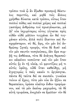 τρόπον τινὰ ᾧ ἂν ἔξωθεν προσφυῇ δάκτυ-
λος περιττός, καὶ μηδὲ τοῖς ἄλλοις
χρῆσθαι δύναται κατὰ τρόπον, οὕτως ὅταν
πολλοὶ πόδες καὶ πολλαὶ χεῖρες καὶ πολλαὶ
γαστέρες ἀνθρώπῳ τινὶ προσγένωνται, μὰ
∆ί' οὐκ ἰσχυρότερος οὗτος γίγνεται πρὸς
οὐδὲν οὐδὲ μᾶλλον τυγχάνει ὧν δεῖ τυγ-
χάνειν αὐτόν, ἀλλὰ πολὺ ἔλαττον καὶ δυ-
σχερέστερον. σὺ δέ, ἔφη, νῦν μὲν ἑνὶ ἀν-
θρώπῳ ζητεῖς τροφήν, τότε δὲ δυσί· καὶ
νῦν μὲν σαυτὸν νοσηλεύσεις, ἐὰν ἄρα συμ-
βῇ τις ἀσθένεια, τότε δὲ ἀνάγκη θεραπεύ-
ειν κἀκεῖνον νοσοῦντα· καὶ νῦν μὲν ὅταν
αὐτὸς ᾖς ἐν τῇ οἰκίᾳ, οὐ φροντίζεις μή τι
αὐτὸς ὑφέλῃ, οὐδὲ ὅταν καθεύδῃς, μὴ
ἐγρηγορὼς ὁ παῖς κακόν τι ἐργάσηται.
πάντα δὴ ταῦτα δεῖ σε σκοπεῖν. γυναῖκα
τοίνυν εἰ ἔχεις, τότε μὲν οὐκ ἂν ἠξίου σε
θεραπεύειν, ὁρῶσα οἰκέτην ἔνδον τρεφόμε-
νον, καὶ τὰ μὲν ἐκείνῳ μαχομένη, τὰ δὲ
αὐτὴ τρυφῶσα, ἐνοχλεῖν σε ἔμελλεν· νῦν δὲ
311
 