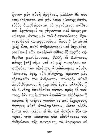 ἧττον μὲν αὐτὴ ἀργήσει, μᾶλλον δὲ σοῦ
ἐπιμελήσεται. καὶ μὴν ὅπου οἰκέτης ἐστίν,
εὐθὺς διαφθείρονται οἱ γιγνόμενοι παῖδες
καὶ ἀργότεροί τε γίγνονται καὶ ὑπερηφα-
νώτεροι, ὄντος μὲν τοῦ διακονοῦντος, ἔχο-
ντες δὲ οὗ καταφρονοῦσιν· ὅπου δ' ἂν αὐτοὶ
[μὴ] ὦσι, πολὺ ἀνδρειότεροι καὶ ἰσχυρότε-
ροι [καὶ] τῶν πατέρων εὐθὺς ἐξ ἀρχῆς κή-
δεσθαι μανθάνοντες. Ἀλλ', ὦ ∆ιόγενες,
πένης [τέ] εἰμι καὶ εἰ μὴ συμφέροι κε-
κτῆσθαι τὸν οἰκέτην, ἀποδώσομαι αὐτόν.
Ἔπειτα, ἔφη, οὐκ αἰσχύνῃ, πρῶτον μὲν
ἐξαπατῶν τὸν ἄνθρωπον, πονηρὸν αὐτῷ
ἀποδιδόμενος; ἢ γὰρ οὐκ ἐρεῖς τἀληθὲς ἢ
οὐ δυνήσῃ ἀποδόσθαι αὐτόν. πρὸς δὲ τού-
τοις, ἐάν τις ἱμάτιον ἀποδῶται κίβδηλον ἢ
σκεῦος ἢ κτῆνος νοσοῦν τε καὶ ἄχρηστον,
ἀνάγκη αὐτὸ ἀπολαμβάνειν, ὥστε οὐδὲν
ἔσται σοι πλέον. εἰ δὲ καὶ δυνήσῃ ἐξαπα-
τῆσαί τινα κἀκεῖνος οὐκ αἰσθήσεται τοῦ
ἀνθρώπου τῆς πονηρίας, τὸ ἀργύριον οὐ
312
 