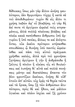δέδοικας; ἴσως μὲν γὰρ ἄλλον ὠνήσῃ φαυ-
λότερον, ἐὰν δριμυτέρου τύχῃς ἢ κατὰ σὲ
τοῦ ἀποδιδομένου· τυχὸν δὲ εἰς ἄλλο τι
χρήσῃ λαβὼν ἀφ' οὗ βλαβήσῃ. οὐ γὰρ δὴ
ἀεί ποτε τὸ ἀργύριον ὠφελεῖ τοὺς κτησα-
μένους, ἀλλὰ πολλῷ πλείονας βλάβας καὶ
πλείω κακὰ πεπόνθασιν ἄνθρωποι ὑπὸ ἀρ-
γυρίου ἢ ὑπὸ πενίας, ἄλλως τε καὶ ἀνόητοι
ὄντες. οὐκ ἐκεῖνο πρότερον κτήσασθαι
σπουδάσεις ᾧ δυνήσῃ ὑπὸ παντὸς ὠφελε-
ῖσθαι καὶ πᾶσι τοῖς αὑτοῦ πράγμασι
χρῆσθαι καλῶς, ἀλλὰ πρὸ τοῦ φρονῆσαι
ζητήσεις ἀργύριον ἢ γῆν ἢ ἀνδράποδα ἢ
ζεῦγος ἢ πλοῖον ἢ οἰκίαν; οἷς σὺ δουλεύ-
σεις καὶ λυπήσῃ δι' αὐτὰ καὶ πολλὰ πονή-
σεις μάτην καὶ διατελέσεις ἅπαντα τὸν
βίον φροντίζων ἐκείνων, ὀνήσῃ δὲ οὐδ'
ὁτιοῦν ἀπ' αὐτῶν. οὐχ ὁρᾷς τὰ θηρία ταῦτα
καὶ τὰ ὄρνεα, ὅσῳ ζῇ τῶν ἀνθρώπων ἀλυ-
πότερον, πρὸς δὲ καὶ ἥδιον, καὶ μᾶλλον
ὑγιαίνει καὶ πλέον ἰσχύει καὶ ζῇ χρόνον
313
 