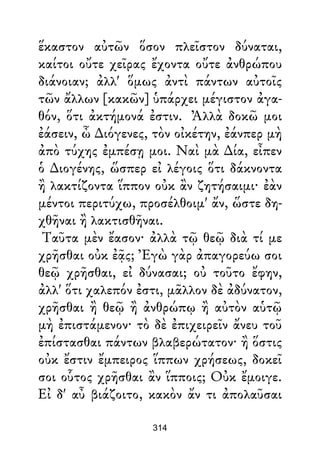 ἕκαστον αὐτῶν ὅσον πλεῖστον δύναται,
καίτοι οὔτε χεῖρας ἔχοντα οὔτε ἀνθρώπου
διάνοιαν; ἀλλ' ὅμως ἀντὶ πάντων αὐτοῖς
τῶν ἄλλων [κακῶν] ὑπάρχει μέγιστον ἀγα-
θόν, ὅτι ἀκτήμονά ἐστιν. Ἀλλὰ δοκῶ μοι
ἐάσειν, ὦ ∆ιόγενες, τὸν οἰκέτην, ἐάνπερ μὴ
ἀπὸ τύχης ἐμπέσῃ μοι. Ναὶ μὰ ∆ία, εἶπεν
ὁ ∆ιογένης, ὥσπερ εἰ λέγοις ὅτι δάκνοντα
ἢ λακτίζοντα ἵππον οὐκ ἂν ζητήσαιμι· ἐὰν
μέντοι περιτύχω, προσέλθοιμ' ἄν, ὥστε δη-
χθῆναι ἢ λακτισθῆναι.
Ταῦτα μὲν ἔασον· ἀλλὰ τῷ θεῷ διὰ τί με
χρῆσθαι οὐκ ἐᾷς; Ἐγὼ γὰρ ἀπαγορεύω σοι
θεῷ χρῆσθαι, εἰ δύνασαι; οὐ τοῦτο ἔφην,
ἀλλ' ὅτι χαλεπόν ἐστι, μᾶλλον δὲ ἀδύνατον,
χρῆσθαι ἢ θεῷ ἢ ἀνθρώπῳ ἢ αὐτὸν αὑτῷ
μὴ ἐπιστάμενον· τὸ δὲ ἐπιχειρεῖν ἄνευ τοῦ
ἐπίστασθαι πάντων βλαβερώτατον· ἢ ὅστις
οὐκ ἔστιν ἔμπειρος ἵππων χρήσεως, δοκεῖ
σοι οὗτος χρῆσθαι ἂν ἵπποις; Οὐκ ἔμοιγε.
Εἰ δ' αὖ βιάζοιτο, κακὸν ἄν τι ἀπολαῦσαι
314
 