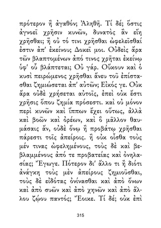 πρότερον ἢ ἀγαθόν; Ἀληθῆ. Τί δέ; ὅστις
ἀγνοεῖ χρῆσιν κυνῶν, δυνατὸς ἂν εἴη
χρῆσθαι; ἢ οὐ τό τινι χρῆσθαι ὠφελεῖσθαί
ἐστιν ἀπ' ἐκείνου; ∆οκεῖ μοι. Οὐδεὶς ἄρα
τῶν βλαπτομένων ἀπό τινος χρῆται ἐκείνῳ
ὑφ' οὗ βλάπτεται; Οὐ γάρ. Οὔκουν καὶ ὁ
κυσὶ πειρώμενος χρῆσθαι ἄνευ τοῦ ἐπίστα-
σθαι ζημιώσεται ἀπ' αὐτῶν; Εἰκός γε. Οὐκ
ἄρα οὐδὲ χρήσεται αὐτοῖς, ἐπεὶ οὐκ ἔστι
χρῆσις ὅπου ζημία πρόσεστι. καὶ οὐ μόνον
περὶ κυνῶν καὶ ἵππων ἔχει οὕτως, ἀλλὰ
καὶ βοῶν καὶ ὀρέων, καὶ ὃ μᾶλλον θαυ-
μάσαις ἄν, οὐδὲ ὄνῳ ἢ προβάτῳ χρῆσθαι
πάρεστι τοῖς ἀπείροις. ἢ οὐκ οἶσθα τοὺς
μέν τινας ὠφελημένους, τοὺς δὲ καὶ βε-
βλαμμένους ἀπό τε προβατείας καὶ ὀνηλα-
σίας; Ἔγωγε. Πότερον δι' ἄλλο τι ἢ διότι
ἀνάγκη τοὺς μὲν ἀπείρους ζημιοῦσθαι,
τοὺς δὲ εἰδότας ὀνίνασθαι καὶ ἀπὸ ὄνων
καὶ ἀπὸ συῶν καὶ ἀπὸ χηνῶν καὶ ἀπὸ ἄλ-
λου ζῴου παντός; Ἔοικε. Τί δέ; οὐκ ἐπὶ
315
 