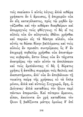 τοῖς σκεύεσιν ὁ αὐτὸς λόγος; ἀλλὰ κιθάρᾳ
χρήσαιτο ἂν ὁ ἄμουσος, ἢ ἐπιχειρῶν οὐκ
ἂν εἴη καταγέλαστος, πρὸς τῷ μηδὲν ἐρ-
γάζεσθαι καὶ τὴν κιθάραν διαφθείρων καὶ
ἀπορρηγνὺς τοὺς φθόγγους; τί δέ; εἴ τις
αὐλοῖς οὐκ ὢν αὐλητικὸς ἐθέλοι χρῆσθαι
καὶ παριὼν εἰς τὰ θέατρα αὐλεῖν, οὐκ
αὐτός τε δώσει δίκην βαλλόμενος καὶ τοὺς
αὐλοὺς ἂν προσέτι συντρίψειεν; ὃς δ' ἂν
ἐπιχειρῇ πηδαλίῳ χρῆσθαι οὐκ ἐπιστάμε-
νος κυβερνᾶν, ἔστιν ὅπως οὐκ ἂν τάχιστα
ἀνατρέψας τὴν ναῦν αὑτόν τε ἀπολέσειεν
καὶ τοὺς ἐμπλέοντας; τί δέ; ἡ δόρατος
χρῆσις ἢ ἀσπίδος συμφέρει τοῖς δειλοῖς καὶ
ἀνεπιστήμοσιν, ἀλλ' οὐκ ἂν ἀποβάλοιεν τῇ
τοιαύτῃ πείρᾳ τῆς χρήσεως οὐ τὰ ὅπλα
μόνον, ἀλλὰ καὶ αὑτούς; Συγχωρῶ, ἔφη, ὦ
∆ιόγενες· ἀλλὰ καταδύεις τὸν ἥλιον περὶ
πάντων ἐπερωτῶν. Καὶ πότερον ἄμεινον,
εἶπεν, ἀκούοντα ὧν χρὴ καταδῦσαι τὸν
ἥλιον ἢ βαδίζοντα μάτην; ὁμοίως δ' ἐπὶ
316
 
