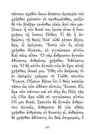 πάντων σχεδὸν ὅσων ἄπεστιν ἐμπειρία τοῦ
χρῆσθαι χαλεπὸν τὸ προθυμεῖσθαι, μείζω
δὲ τὴν βλάβην γενέσθαι εἰκὸς ἀπὸ τῶν μει-
ζόνων. ἦ οὖν δοκεῖ σοι ὁμοία εἶναι ἡ ὄνου
χρῆσις τῇ ἵππου; Πόθεν; Τί δέ; ἡ ἀν-
θρώπου τῇ θεοῦ; Ἀλλ' οὐδὲ λέγειν ἄξιον,
ἔφη, ὦ ∆ιόγενες. Ἔστιν οὖν ὃς αὑτῷ
χρῆσθαι δύναται, οὐ γιγνώσκων αὑτόν;
Καὶ πῶς; εἶπεν. Ὁ γὰρ ἄνθρωπον ἀγνοῶν
ἀδύνατος ἀνθρώπῳ χρῆσθαι. Ἀδύνατος
γάρ. Ὁ δὴ αὑτὸν ἀγνοῶν οὐκ ἂν ἔχοι αὑτῷ
χρῆσθαι; ∆οκεῖ μοι. Ἤδη οὖν ἀκήκοας τὸ
ἐν ∆ελφοῖς γράμμα τὸ Γνῶθι σαυτόν;
Ἔγωγε. Οὔκουν δῆλον ὅτι ὁ θεὸς κελεύει
πᾶσιν ὡς οὐκ εἰδόσιν αὑτούς; Ἔοικεν. Εἷς
ἄρα τῶν πάντων καὶ σὺ εἴης ἄν; Πῶς γὰρ
οὔ; Οὐκ ἄρα οὐδὲ σὺ γιγνώσκεις αὑτόν;
Οὔ μοι δοκῶ. Σεαυτὸν δὲ ἀγνοῶν ἄνθρω-
πον ἀγνοεῖς, ἄνθρωπον δὲ οὐκ εἰδὼς
χρῆσθαι ἀνθρώπῳ οὐ δυνατὸς εἶ, ἀνθρώπῳ
δὲ χρῆσθαι ἀδύνατος ὢν θεῷ ἐπιχειρεῖς, ὃ
317
 