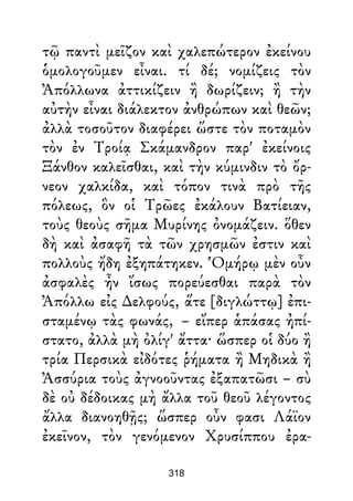 τῷ παντὶ μεῖζον καὶ χαλεπώτερον ἐκείνου
ὁμολογοῦμεν εἶναι. τί δέ; νομίζεις τὸν
Ἀπόλλωνα ἀττικίζειν ἢ δωρίζειν; ἢ τὴν
αὐτὴν εἶναι διάλεκτον ἀνθρώπων καὶ θεῶν;
ἀλλὰ τοσοῦτον διαφέρει ὥστε τὸν ποταμὸν
τὸν ἐν Τροίᾳ Σκάμανδρον παρ' ἐκείνοις
Ξάνθον καλεῖσθαι, καὶ τὴν κύμινδιν τὸ ὄρ-
νεον χαλκίδα, καὶ τόπον τινὰ πρὸ τῆς
πόλεως, ὃν οἱ Τρῶες ἐκάλουν Βατίειαν,
τοὺς θεοὺς σῆμα Μυρίνης ὀνομάζειν. ὅθεν
δὴ καὶ ἀσαφῆ τὰ τῶν χρησμῶν ἐστιν καὶ
πολλοὺς ἤδη ἐξηπάτηκεν. Ὁμήρῳ μὲν οὖν
ἀσφαλὲς ἦν ἴσως πορεύεσθαι παρὰ τὸν
Ἀπόλλω εἰς ∆ελφούς, ἅτε [διγλώττῳ] ἐπι-
σταμένῳ τὰς φωνάς, – εἴπερ ἁπάσας ἠπί-
στατο, ἀλλὰ μὴ ὀλίγ' ἄττα· ὥσπερ οἱ δύο ἢ
τρία Περσικὰ εἰδότες ῥήματα ἢ Μηδικὰ ἢ
Ἀσσύρια τοὺς ἀγνοοῦντας ἐξαπατῶσι – σὺ
δὲ οὐ δέδοικας μὴ ἄλλα τοῦ θεοῦ λέγοντος
ἄλλα διανοηθῇς; ὥσπερ οὖν φασι Λάϊον
ἐκεῖνον, τὸν γενόμενον Χρυσίππου ἐρα-
318
 