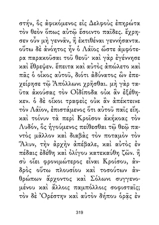 στήν, ὃς ἀφικόμενος εἰς ∆ελφοὺς ἐπηρώτα
τὸν θεὸν ὅπως αὐτῷ ἔσοιντο παῖδες. ἔχρη-
σεν οὖν μὴ γεννᾶν, ἢ ἐκτιθέναι γεννήσαντα.
οὕτω δὲ ἀνόητος ἦν ὁ Λάϊος ὥστε ἀμφότε-
ρα παρακοῦσαι τοῦ θεοῦ· καὶ γὰρ ἐγέννησε
καὶ ἔθρεψεν. ἔπειτα καὶ αὐτὸς ἀπώλετο καὶ
πᾶς ὁ οἶκος αὐτοῦ, διότι ἀδύνατος ὢν ἐπε-
χείρησε τῷ Ἀπόλλωνι χρῆσθαι. μὴ γὰρ τα-
ῦτα ἀκούσας τὸν Οἰδίποδα οὐκ ἂν ἐξέθη-
κεν. ὁ δὲ οἴκοι τραφεὶς οὐκ ἂν ἀπέκτεινε
τὸν Λάϊον, ἐπιστάμενος ὅτι αὐτοῦ παῖς εἴη.
καὶ τοίνυν τὰ περὶ Κροῖσον ἀκήκοας τὸν
Λυδόν, ὃς ἡγούμενος πείθεσθαι τῷ θεῷ πα-
ντὸς μᾶλλον καὶ διαβὰς τὸν ποταμὸν τὸν
Ἅλυν, τὴν ἀρχὴν ἀπέβαλε, καὶ αὐτὸς ἐν
πέδαις ἐδέθη καὶ ὀλίγου κατεκαύθη ζῶν. ἢ
σὺ οἴει φρονιμώτερος εἶναι Κροίσου, ἀν-
δρὸς οὕτω πλουσίου καὶ τοσούτων ἀν-
θρώπων ἄρχοντος καὶ Σόλωνι συγγενο-
μένου καὶ ἄλλοις παμπόλλοις σοφισταῖς;
τὸν δὲ Ὀρέστην καὶ αὐτὸν δήπου ὁρᾷς ἐν
319
 
