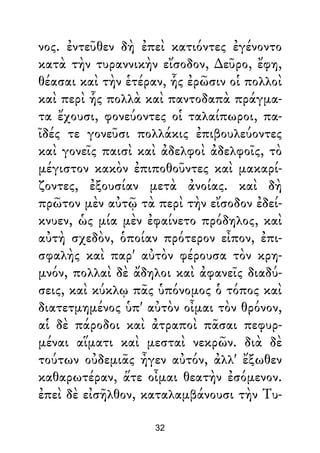 νος. ἐντεῦθεν δὴ ἐπεὶ κατιόντες ἐγένοντο
κατὰ τὴν τυραννικὴν εἴσοδον, ∆εῦρο, ἔφη,
θέασαι καὶ τὴν ἑτέραν, ἧς ἐρῶσιν οἱ πολλοὶ
καὶ περὶ ἧς πολλὰ καὶ παντοδαπὰ πράγμα-
τα ἔχουσι, φονεύοντες οἱ ταλαίπωροι, πα-
ῖδές τε γονεῦσι πολλάκις ἐπιβουλεύοντες
καὶ γονεῖς παισὶ καὶ ἀδελφοὶ ἀδελφοῖς, τὸ
μέγιστον κακὸν ἐπιποθοῦντες καὶ μακαρί-
ζοντες, ἐξουσίαν μετὰ ἀνοίας. καὶ δὴ
πρῶτον μὲν αὐτῷ τὰ περὶ τὴν εἴσοδον ἐδεί-
κνυεν, ὡς μία μὲν ἐφαίνετο πρόδηλος, καὶ
αὐτὴ σχεδὸν, ὁποίαν πρότερον εἶπον, ἐπι-
σφαλὴς καὶ παρ' αὐτὸν φέρουσα τὸν κρη-
μνόν, πολλαὶ δὲ ἄδηλοι καὶ ἀφανεῖς διαδύ-
σεις, καὶ κύκλῳ πᾶς ὑπόνομος ὁ τόπος καὶ
διατετμημένος ὑπ' αὐτὸν οἶμαι τὸν θρόνον,
αἱ δὲ πάροδοι καὶ ἀτραποὶ πᾶσαι πεφυρ-
μέναι αἵματι καὶ μεσταὶ νεκρῶν. διὰ δὲ
τούτων οὐδεμιᾶς ἦγεν αὐτόν, ἀλλ' ἔξωθεν
καθαρωτέραν, ἅτε οἶμαι θεατὴν ἐσόμενον.
ἐπεὶ δὲ εἰσῆλθον, καταλαμβάνουσι τὴν Τυ-
32
 