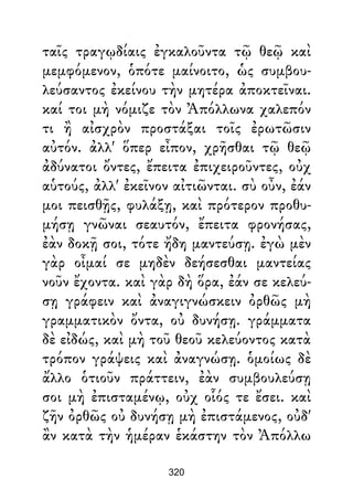 ταῖς τραγῳδίαις ἐγκαλοῦντα τῷ θεῷ καὶ
μεμφόμενον, ὁπότε μαίνοιτο, ὡς συμβου-
λεύσαντος ἐκείνου τὴν μητέρα ἀποκτεῖναι.
καί τοι μὴ νόμιζε τὸν Ἀπόλλωνα χαλεπόν
τι ἢ αἰσχρὸν προστάξαι τοῖς ἐρωτῶσιν
αὐτόν. ἀλλ' ὅπερ εἶπον, χρῆσθαι τῷ θεῷ
ἀδύνατοι ὄντες, ἔπειτα ἐπιχειροῦντες, οὐχ
αὑτούς, ἀλλ' ἐκεῖνον αἰτιῶνται. σὺ οὖν, ἐάν
μοι πεισθῇς, φυλάξῃ, καὶ πρότερον προθυ-
μήσῃ γνῶναι σεαυτόν, ἔπειτα φρονήσας,
ἐὰν δοκῇ σοι, τότε ἤδη μαντεύσῃ. ἐγὼ μὲν
γὰρ οἶμαί σε μηδὲν δεήσεσθαι μαντείας
νοῦν ἔχοντα. καὶ γὰρ δὴ ὅρα, ἐάν σε κελεύ-
σῃ γράφειν καὶ ἀναγιγνώσκειν ὀρθῶς μὴ
γραμματικὸν ὄντα, οὐ δυνήσῃ. γράμματα
δὲ εἰδώς, καὶ μὴ τοῦ θεοῦ κελεύοντος κατὰ
τρόπον γράψεις καὶ ἀναγνώσῃ. ὁμοίως δὲ
ἄλλο ὁτιοῦν πράττειν, ἐὰν συμβουλεύσῃ
σοι μὴ ἐπισταμένῳ, οὐχ οἷός τε ἔσει. καὶ
ζῆν ὀρθῶς οὐ δυνήσῃ μὴ ἐπιστάμενος, οὐδ'
ἂν κατὰ τὴν ἡμέραν ἑκάστην τὸν Ἀπόλλω
320
 
