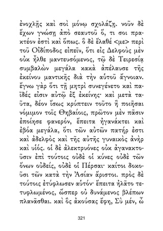 ἐνοχλῇς καὶ σοὶ μόνῳ σχολάζῃ. νοῦν δὲ
ἔχων γνώσῃ ἀπὸ σεαυτοῦ ὅ, τι σοι πρα-
κτέον ἐστὶ καὶ ὅπως. ὃ δὲ ἔλαθέ <με> περὶ
τοῦ Οἰδίποδος εἰπεῖν, ὅτι εἰς ∆ελφοὺς μὲν
οὐκ ἦλθε μαντευσόμενος, τῷ δὲ Τειρεσίᾳ
συμβαλὼν μεγάλα κακὰ ἀπέλαυσε τῆς
ἐκείνου μαντικῆς διὰ τὴν αὑτοῦ ἄγνοιαν.
ἔγνω γὰρ ὅτι τῇ μητρὶ συνεγένετο καὶ πα-
ῖδές εἰσιν αὐτῷ ἐξ ἐκείνης· καὶ μετὰ τα-
ῦτα, δέον ἴσως κρύπτειν τοῦτο ἢ ποιῆσαι
νόμιμον τοῖς Θηβαίοις, πρῶτον μὲν πᾶσιν
ἐποίησε φανερόν, ἔπειτα ἠγανάκτει καὶ
ἐβόα μεγάλα, ὅτι τῶν αὐτῶν πατήρ ἐστι
καὶ ἀδελφὸς καὶ τῆς αὐτῆς γυναικὸς ἀνὴρ
καὶ υἱός. οἱ δὲ ἀλεκτρυόνες οὐκ ἀγανακτο-
ῦσιν ἐπὶ τούτοις οὐδὲ οἱ κύνες οὐδὲ τῶν
ὄνων οὐδείς, οὐδὲ οἱ Πέρσαι· καίτοι δοκο-
ῦσι τῶν κατὰ τὴν Ἀσίαν ἄριστοι. πρὸς δὲ
τούτοις ἐτύφλωσεν αὑτόν· ἔπειτα ἠλᾶτο τε-
τυφλωμένος, ὥσπερ οὐ δυνάμενος βλέπων
πλανᾶσθαι. καὶ ὃς ἀκούσας ἔφη, Σὺ μέν, ὦ
321
 