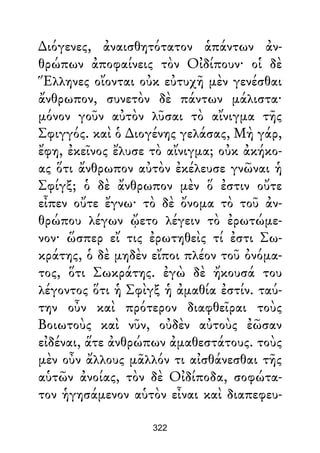 ∆ιόγενες, ἀναισθητότατον ἁπάντων ἀν-
θρώπων ἀποφαίνεις τὸν Οἰδίπουν· οἱ δὲ
Ἕλληνες οἴονται οὐκ εὐτυχῆ μὲν γενέσθαι
ἄνθρωπον, συνετὸν δὲ πάντων μάλιστα·
μόνον γοῦν αὐτὸν λῦσαι τὸ αἴνιγμα τῆς
Σφιγγός. καὶ ὁ ∆ιογένης γελάσας, Μὴ γάρ,
ἔφη, ἐκεῖνος ἔλυσε τὸ αἴνιγμα; οὐκ ἀκήκο-
ας ὅτι ἄνθρωπον αὐτὸν ἐκέλευσε γνῶναι ἡ
Σφίγξ; ὁ δὲ ἄνθρωπον μὲν ὅ ἐστιν οὔτε
εἶπεν οὔτε ἔγνω· τὸ δὲ ὄνομα τὸ τοῦ ἀν-
θρώπου λέγων ᾤετο λέγειν τὸ ἐρωτώμε-
νον· ὥσπερ εἴ τις ἐρωτηθεὶς τί ἐστι Σω-
κράτης, ὁ δὲ μηδὲν εἴποι πλέον τοῦ ὀνόμα-
τος, ὅτι Σωκράτης. ἐγὼ δὲ ἤκουσά του
λέγοντος ὅτι ἡ Σφὶγξ ἡ ἀμαθία ἐστίν. ταύ-
την οὖν καὶ πρότερον διαφθεῖραι τοὺς
Βοιωτοὺς καὶ νῦν, οὐδὲν αὐτοὺς ἐῶσαν
εἰδέναι, ἅτε ἀνθρώπων ἀμαθεστάτους. τοὺς
μὲν οὖν ἄλλους μᾶλλόν τι αἰσθάνεσθαι τῆς
αὑτῶν ἀνοίας, τὸν δὲ Οἰδίποδα, σοφώτα-
τον ἡγησάμενον αὑτὸν εἶναι καὶ διαπεφευ-
322
 