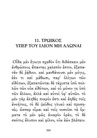 11. ΤΡΩΙΚΟΣ
ΥΠΕΡ ΤΟΥ ΙΛΙΟΝ ΜΗ ΑΛΩΝΑΙ
Οἶδα μὲν ἔγωγε σχεδὸν ὅτι διδάσκειν μὲν
ἀνθρώπους ἅπαντας χαλεπόν ἐστιν, ἐξαπα-
τᾶν δὲ ῥᾴδιον. καὶ μανθάνουσι μὲν μόγις,
ἐάν τι καὶ μάθωσι, παρ' ὀλίγων τῶν
εἰδότων, ἐξαπατῶνται δὲ τάχιστα ὑπὸ πολ-
λῶν τῶν οὐκ εἰδότων, καὶ οὐ μόνον γε ὑπὸ
τῶν ἄλλων, ἀλλὰ καὶ αὐτοὶ ὑφ' αὑτῶν. τὸ
μὲν γὰρ ἀληθὲς πικρόν ἐστι καὶ ἀηδὲς τοῖς
ἀνοήτοις, τὸ δὲ ψεῦδος γλυκὺ καὶ προση-
νές. ὥσπερ οἶμαι καὶ τοῖς νοσοῦσι τὰ ὄμ-
ματα τὸ μὲν φῶς ἀνιαρὸν ὁρᾶν, τὸ δὲ
σκότος ἄλυπον καὶ φίλον, οὐκ ἐῶν βλέπειν.
324
 