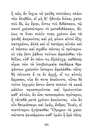 ἢ πῶς ἂν ἴσχυε τὰ ψεύδη πολλάκις πλέον
τῶν ἀληθῶν, εἰ μὴ δι' ἡδονὴν ἐνίκα; χαλε-
ποῦ δέ, ὡς ἔφην, ὄντος τοῦ διδάσκειν, τῷ
παντὶ χαλεπώτερον τὸ μεταδιδάσκειν, ἄλ-
λως τε ὅταν πολύν τινες χρόνον ὦσι τὰ
ψευδῆ ἀκηκοότες καὶ μὴ μόνον αὐτοὶ ἐξη-
πατημένοι, ἀλλὰ καὶ οἱ πατέρες αὐτῶν καὶ
οἱ πάπποι καὶ σχεδὸν πάντες οἱ πρότερον.
οὐ γάρ ἐστι ῥᾴδιον τούτων ἀφελέσθαι τὴν
δόξαν, οὐδ' ἂν πάνυ τις ἐξελέγχῃ. καθάπερ
οἶμαι τῶν τὰ ὑποβολιμαῖα παιδάρια θρε-
ψάντων χαλεπὸν ὕστερον ἀφελέσθαι τἀλη-
θῆ λέγοντα ἅ γε ἐν ἀρχῇ, εἴ τις αὐτοῖς
ἔφρασεν, οὐκ ἄν ποτε ἀνείλοντο. οὕτω δὲ
τοῦτο ἰσχυρόν ἐστιν ὥστε πολλοὶ τὰ κακὰ
μᾶλλον προσποιοῦνται καὶ ὁμολογοῦσι
καθ' αὑτῶν, ἂν ὦσι πεπεισμένοι πρότερον,
ἢ τἀγαθὰ μετὰ χρόνον ἀκούοντες. οὐκ ἂν
οὖν θαυμάσαιμι καὶ ὑμᾶς, ἄνδρες Ἰλιεῖς, εἰ
πιστότερον ἡγήσασθαι Ὅμηρον τὰ χαλε-
πώτατα ψευσάμενον καθ' ὑμῶν ἢ ἐμὲ τἀλη-
325
 
