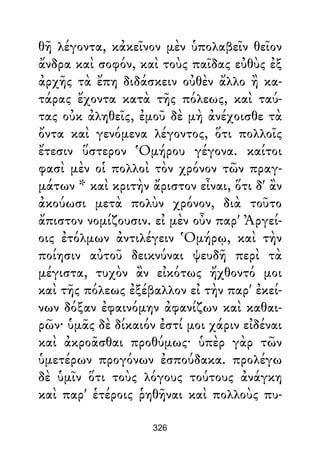 θῆ λέγοντα, κἀκεῖνον μὲν ὑπολαβεῖν θεῖον
ἄνδρα καὶ σοφόν, καὶ τοὺς παῖδας εὐθὺς ἐξ
ἀρχῆς τὰ ἔπη διδάσκειν οὐθὲν ἄλλο ἢ κα-
τάρας ἔχοντα κατὰ τῆς πόλεως, καὶ ταύ-
τας οὐκ ἀληθεῖς, ἐμοῦ δὲ μὴ ἀνέχοισθε τὰ
ὄντα καὶ γενόμενα λέγοντος, ὅτι πολλοῖς
ἔτεσιν ὕστερον Ὁμήρου γέγονα. καίτοι
φασὶ μὲν οἱ πολλοὶ τὸν χρόνον τῶν πραγ-
μάτων * καὶ κριτὴν ἄριστον εἶναι, ὅτι δ' ἂν
ἀκούωσι μετὰ πολὺν χρόνον, διὰ τοῦτο
ἄπιστον νομίζουσιν. εἰ μὲν οὖν παρ' Ἀργεί-
οις ἐτόλμων ἀντιλέγειν Ὁμήρῳ, καὶ τὴν
ποίησιν αὐτοῦ δεικνύναι ψευδῆ περὶ τὰ
μέγιστα, τυχὸν ἂν εἰκότως ἤχθοντό μοι
καὶ τῆς πόλεως ἐξέβαλλον εἰ τὴν παρ' ἐκεί-
νων δόξαν ἐφαινόμην ἀφανίζων καὶ καθαι-
ρῶν· ὑμᾶς δὲ δίκαιόν ἐστί μοι χάριν εἰδέναι
καὶ ἀκροᾶσθαι προθύμως· ὑπὲρ γὰρ τῶν
ὑμετέρων προγόνων ἐσπούδακα. προλέγω
δὲ ὑμῖν ὅτι τοὺς λόγους τούτους ἀνάγκη
καὶ παρ' ἑτέροις ῥηθῆναι καὶ πολλοὺς πυ-
326
 