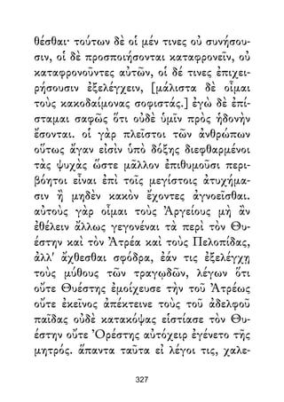 θέσθαι· τούτων δὲ οἱ μέν τινες οὐ συνήσου-
σιν, οἱ δὲ προσποιήσονται καταφρονεῖν, οὐ
καταφρονοῦντες αὐτῶν, οἱ δέ τινες ἐπιχει-
ρήσουσιν ἐξελέγχειν, [μάλιστα δὲ οἶμαι
τοὺς κακοδαίμονας σοφιστάς.] ἐγὼ δὲ ἐπί-
σταμαι σαφῶς ὅτι οὐδὲ ὑμῖν πρὸς ἡδονὴν
ἔσονται. οἱ γὰρ πλεῖστοι τῶν ἀνθρώπων
οὕτως ἄγαν εἰσὶν ὑπὸ δόξης διεφθαρμένοι
τὰς ψυχὰς ὥστε μᾶλλον ἐπιθυμοῦσι περι-
βόητοι εἶναι ἐπὶ τοῖς μεγίστοις ἀτυχήμα-
σιν ἢ μηδὲν κακὸν ἔχοντες ἀγνοεῖσθαι.
αὐτοὺς γὰρ οἶμαι τοὺς Ἀργείους μὴ ἂν
ἐθέλειν ἄλλως γεγονέναι τὰ περὶ τὸν Θυ-
έστην καὶ τὸν Ἀτρέα καὶ τοὺς Πελοπίδας,
ἀλλ' ἄχθεσθαι σφόδρα, ἐάν τις ἐξελέγχῃ
τοὺς μύθους τῶν τραγῳδῶν, λέγων ὅτι
οὔτε Θυέστης ἐμοίχευσε τὴν τοῦ Ἀτρέως
οὔτε ἐκεῖνος ἀπέκτεινε τοὺς τοῦ ἀδελφοῦ
παῖδας οὐδὲ κατακόψας εἱστίασε τὸν Θυ-
έστην οὔτε Ὀρέστης αὐτόχειρ ἐγένετο τῆς
μητρός. ἅπαντα ταῦτα εἰ λέγοι τις, χαλε-
327
 