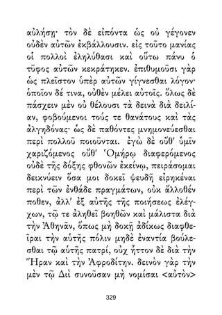 αὐλήσῃ· τὸν δὲ εἰπόντα ὡς οὐ γέγονεν
οὐδὲν αὐτῶν ἐκβάλλουσιν. εἰς τοῦτο μανίας
οἱ πολλοὶ ἐληλύθασι καὶ οὕτω πάνυ ὁ
τῦφος αὐτῶν κεκράτηκεν. ἐπιθυμοῦσι γὰρ
ὡς πλεῖστον ὑπὲρ αὐτῶν γίγνεσθαι λόγον·
ὁποῖον δέ τινα, οὐθὲν μέλει αὐτοῖς. ὅλως δὲ
πάσχειν μὲν οὐ θέλουσι τὰ δεινὰ διὰ δειλί-
αν, φοβούμενοι τούς τε θανάτους καὶ τὰς
ἀλγηδόνας· ὡς δὲ παθόντες μνημονεύεσθαι
περὶ πολλοῦ ποιοῦνται. ἐγὼ δὲ οὔθ' ὑμῖν
χαριζόμενος οὔθ' Ὁμήρῳ διαφερόμενος
οὐδὲ τῆς δόξης φθονῶν ἐκείνῳ, πειράσομαι
δεικνύειν ὅσα μοι δοκεῖ ψευδῆ εἰρηκέναι
περὶ τῶν ἐνθάδε πραγμάτων, οὐκ ἄλλοθέν
ποθεν, ἀλλ' ἐξ αὐτῆς τῆς ποιήσεως ἐλέγ-
χων, τῷ τε ἀληθεῖ βοηθῶν καὶ μάλιστα διὰ
τὴν Ἀθηνᾶν, ὅπως μὴ δοκῇ ἀδίκως διαφθε-
ῖραι τὴν αὑτῆς πόλιν μηδὲ ἐναντία βούλε-
σθαι τῷ αὑτῆς πατρί, οὐχ ἧττον δὲ διὰ τὴν
Ἥραν καὶ τὴν Ἀφροδίτην. δεινὸν γὰρ τὴν
μὲν τῷ ∆ιὶ συνοῦσαν μὴ νομίσαι <αὐτὸν>
329
 