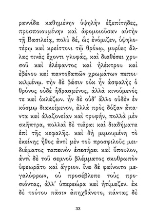 ραννίδα καθημένην ὑψηλὴν ἐξεπίτηδες,
προσποιουμένην καὶ ἀφομοιοῦσαν αὑτὴν
τῇ Βασιλείᾳ, πολὺ δέ, ὡς ἐνόμιζεν, ὑψηλο-
τέρῳ καὶ κρείττονι τῷ θρόνῳ, μυρίας ἄλ-
λας τινὰς ἔχοντι γλυφάς, καὶ διαθέσει χρυ-
σοῦ καὶ ἐλέφαντος καὶ ἠλέκτρου καὶ
ἐβένου καὶ παντοδαπῶν χρωμάτων πεποι-
κιλμένῳ. τὴν δὲ βάσιν οὐκ ἦν ἀσφαλὴς ὁ
θρόνος οὐδὲ ἡδρασμένος, ἀλλὰ κινούμενός
τε καὶ ὀκλάζων. ἦν δὲ οὐδ' ἄλλο οὐδὲν ἐν
κόσμῳ διακείμενον, ἀλλὰ πρὸς δόξαν ἅπα-
ντα καὶ ἀλαζονείαν καὶ τρυφήν, πολλὰ μὲν
σκῆπτρα, πολλαὶ δὲ τιᾶραι καὶ διαδήματα
ἐπὶ τῆς κεφαλῆς. καὶ δὴ μιμουμένη τὸ
ἐκείνης ἦθος ἀντὶ μὲν τοῦ προσφιλοῦς μει-
διάματος ταπεινὸν ἐσεσήρει καὶ ὕπουλον,
ἀντὶ δὲ τοῦ σεμνοῦ βλέμματος σκυθρωπὸν
ὑφεωρᾶτο καὶ ἄγριον. ἵνα δὲ φαίνοιτο με-
γαλόφρων, οὐ προσέβλεπε τοὺς προ-
σιόντας, ἀλλ' ὑπερεώρα καὶ ἠτίμαζεν. ἐκ
δὲ τούτου πᾶσιν ἀπηχθάνετο, πάντας δὲ
33
 