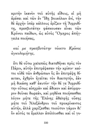 κριτὴν ἱκανὸν τοῦ αὑτῆς εἴδους, εἰ μὴ
ἀρέσει καὶ τῶν ἐν Ἴδῃ βουκόλων ἑνί, τὴν
δὲ ἀρχὴν ὑπὲρ κάλλους ἐρίζειν τῇ Ἀφροδί-
τῃ, πρεσβυτάτην φάσκουσαν εἶναι τῶν
Κρόνου παίδων, ὡς αὐτὸς Ὅμηρος ἀπήγ-
γειλε ποιήσας,
καί με πρεσβυτάτην τέκετο Κρόνος
ἀγκυλομήτης,
ἔτι δὲ οὕτω χαλεπῶς διατεθῆναι πρὸς τὸν
Πάριν, αὐτὴν ἐπιτρέψασαν τὴν κρίσιν· καί-
τοι οὐδὲ τῶν ἀνθρώπων ὃς ἂν ἐπιτρέψῃ δί-
αιταν, ἐχθρὸν ἡγεῖται τὸν διαιτητήν, ἐὰν
μὴ δικάσῃ καθ' ἑαυτόν· τὴν δέ γε Ἀφροδί-
την οὕτως αἰσχρὰν καὶ ἄδικον καὶ ἀσύμφο-
ρον δοῦναι δωρεάν, καὶ μηδένα ποιήσασθαι
λόγον μήτε τῆς Ἑλένης ἀδελφῆς οὔσης
μήτε τοῦ Ἀλεξάνδρου τοῦ προκρίναντος
αὐτήν, ἀλλὰ χαρίζεσθαι τοιοῦτον γάμον δι'
ὃν αὐτός τε ἔμελλεν ἀπόλλυσθαι καὶ οἱ γο-
330
 