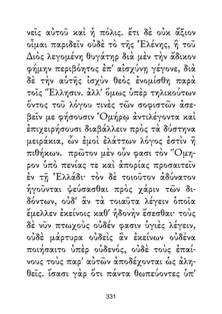 νεῖς αὐτοῦ καὶ ἡ πόλις. ἔτι δὲ οὐκ ἄξιον
οἶμαι παριδεῖν οὐδὲ τὸ τῆς Ἑλένης, ἣ τοῦ
∆ιὸς λεγομένη θυγάτηρ διὰ μὲν τὴν ἄδικον
φήμην περιβόητος ἐπ' αἰσχύνῃ γέγονε, διὰ
δὲ τὴν αὑτῆς ἰσχὺν θεὸς ἐνομίσθη παρὰ
τοῖς Ἕλλησιν. ἀλλ' ὅμως ὑπὲρ τηλικούτων
ὄντος τοῦ λόγου τινὲς τῶν σοφιστῶν ἀσε-
βεῖν με φήσουσιν Ὁμήρῳ ἀντιλέγοντα καὶ
ἐπιχειρήσουσι διαβάλλειν πρὸς τὰ δύστηνα
μειράκια, ὧν ἐμοὶ ἐλάττων λόγος ἐστὶν ἢ
πιθήκων. πρῶτον μὲν οὖν φασι τὸν Ὅμη-
ρον ὑπὸ πενίας τε καὶ ἀπορίας προσαιτεῖν
ἐν τῇ Ἑλλάδι· τὸν δὲ τοιοῦτον ἀδύνατον
ἡγοῦνται ψεύσασθαι πρὸς χάριν τῶν δι-
δόντων, οὐδ' ἂν τὰ τοιαῦτα λέγειν ὁποῖα
ἔμελλεν ἐκείνοις καθ' ἡδονὴν ἔσεσθαι· τοὺς
δὲ νῦν πτωχοὺς οὐδέν φασιν ὑγιὲς λέγειν,
οὐδὲ μάρτυρα οὐδεὶς ἂν ἐκείνων οὐδένα
ποιήσαιτο ὑπὲρ οὐδενός, οὐδὲ τοὺς ἐπαί-
νους τοὺς παρ' αὐτῶν ἀποδέχονται ὡς ἀλη-
θεῖς. ἴσασι γὰρ ὅτι πάντα θωπεύοντες ὑπ'
331
 