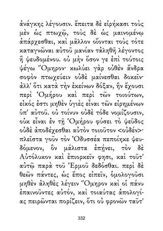 ἀνάγκης λέγουσιν. ἔπειτα δὲ εἰρήκασι τοὺς
μὲν ὡς πτωχῷ, τοὺς δὲ ὡς μαινομένῳ
ἀπάρχεσθαι, καὶ μᾶλλον οἴονται τοὺς τότε
καταγνῶναι αὐτοῦ μανίαν τἀληθῆ λέγοντος
ἢ ψευδομένου. οὐ μὴν ὅσον γε ἐπὶ τούτοις
ψέγω Ὅμηρον· κωλύει γὰρ οὐθὲν ἄνδρα
σοφὸν πτωχεύειν οὐδὲ μαίνεσθαι δοκεῖν·
ἀλλ' ὅτι κατὰ τὴν ἐκείνων δόξαν, ἣν ἔχουσι
περὶ Ὁμήρου καὶ περὶ τῶν τοιούτων,
εἰκός ἐστι μηθὲν ὑγιὲς εἶναι τῶν εἰρημένων
ὑπ' αὐτοῦ. οὐ τοίνυν οὐδὲ τόδε νομίζουσιν,
οὐκ εἶναι ἐν τῇ Ὁμήρου φύσει τὸ ψεῦδος
οὐδὲ ἀποδέχεσθαι αὐτὸν τοιοῦτον <οὐδέν>·
πλεῖστα γοῦν τὸν Ὀδυσσέα πεποίηκε ψευ-
δόμενον, ὃν μάλιστα ἐπῄνει, τὸν δὲ
Αὐτόλυκον καὶ ἐπιορκεῖν φησι, καὶ τοῦτ'
αὐτῷ παρὰ τοῦ Ἑρμοῦ δεδόσθαι. περὶ δὲ
θεῶν πάντες, ὡς ἔπος εἰπεῖν, ὁμολογοῦσι
μηθὲν ἀληθὲς λέγειν Ὅμηρον καὶ οἱ πάνυ
ἐπαινοῦντες αὐτόν, καὶ τοιαύτας ἀπολογί-
ας πειρῶνται πορίζειν, ὅτι οὐ φρονῶν ταῦτ'
332
 