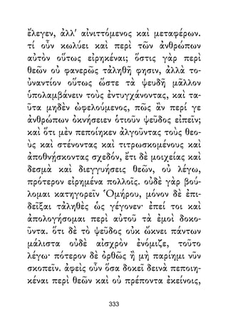 ἔλεγεν, ἀλλ' αἰνιττόμενος καὶ μεταφέρων.
τί οὖν κωλύει καὶ περὶ τῶν ἀνθρώπων
αὐτὸν οὕτως εἰρηκέναι; ὅστις γὰρ περὶ
θεῶν οὐ φανερῶς τἀληθῆ φησιν, ἀλλὰ το-
ὐναντίον οὕτως ὥστε τὰ ψευδῆ μᾶλλον
ὑπολαμβάνειν τοὺς ἐντυγχάνοντας, καὶ τα-
ῦτα μηδὲν ὠφελούμενος, πῶς ἂν περί γε
ἀνθρώπων ὀκνήσειεν ὁτιοῦν ψεῦδος εἰπεῖν;
καὶ ὅτι μὲν πεποίηκεν ἀλγοῦντας τοὺς θεο-
ὺς καὶ στένοντας καὶ τιτρωσκομένους καὶ
ἀποθνῄσκοντας σχεδόν, ἔτι δὲ μοιχείας καὶ
δεσμὰ καὶ διεγγυήσεις θεῶν, οὐ λέγω,
πρότερον εἰρημένα πολλοῖς. οὐδὲ γὰρ βού-
λομαι κατηγορεῖν Ὁμήρου, μόνον δὲ ἐπι-
δεῖξαι τἀληθὲς ὡς γέγονεν· ἐπεί τοι καὶ
ἀπολογήσομαι περὶ αὐτοῦ τὰ ἐμοὶ δοκο-
ῦντα. ὅτι δὲ τὸ ψεῦδος οὐκ ὤκνει πάντων
μάλιστα οὐδὲ αἰσχρὸν ἐνόμιζε, τοῦτο
λέγω· πότερον δὲ ὀρθῶς ἢ μὴ παρίημι νῦν
σκοπεῖν. ἀφεὶς οὖν ὅσα δοκεῖ δεινὰ πεποιη-
κέναι περὶ θεῶν καὶ οὐ πρέποντα ἐκείνοις,
333
 