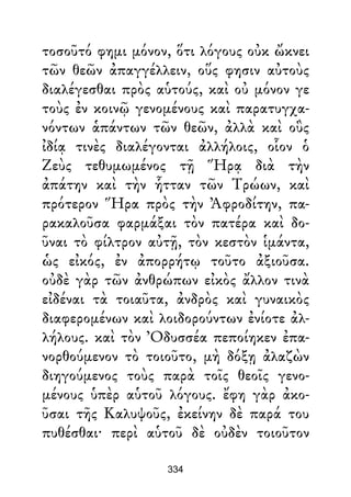 τοσοῦτό φημι μόνον, ὅτι λόγους οὐκ ὤκνει
τῶν θεῶν ἀπαγγέλλειν, οὕς φησιν αὐτοὺς
διαλέγεσθαι πρὸς αὑτούς, καὶ οὐ μόνον γε
τοὺς ἐν κοινῷ γενομένους καὶ παρατυγχα-
νόντων ἁπάντων τῶν θεῶν, ἀλλὰ καὶ οὓς
ἰδίᾳ τινὲς διαλέγονται ἀλλήλοις, οἷον ὁ
Ζεὺς τεθυμωμένος τῇ Ἥρᾳ διὰ τὴν
ἀπάτην καὶ τὴν ἧτταν τῶν Τρώων, καὶ
πρότερον Ἥρα πρὸς τὴν Ἀφροδίτην, πα-
ρακαλοῦσα φαρμάξαι τὸν πατέρα καὶ δο-
ῦναι τὸ φίλτρον αὐτῇ, τὸν κεστὸν ἱμάντα,
ὡς εἰκός, ἐν ἀπορρήτῳ τοῦτο ἀξιοῦσα.
οὐδὲ γὰρ τῶν ἀνθρώπων εἰκὸς ἄλλον τινὰ
εἰδέναι τὰ τοιαῦτα, ἀνδρὸς καὶ γυναικὸς
διαφερομένων καὶ λοιδορούντων ἐνίοτε ἀλ-
λήλους. καὶ τὸν Ὀδυσσέα πεποίηκεν ἐπα-
νορθούμενον τὸ τοιοῦτο, μὴ δόξῃ ἀλαζὼν
διηγούμενος τοὺς παρὰ τοῖς θεοῖς γενο-
μένους ὑπὲρ αὑτοῦ λόγους. ἔφη γὰρ ἀκο-
ῦσαι τῆς Καλυψοῦς, ἐκείνην δὲ παρά του
πυθέσθαι· περὶ αὑτοῦ δὲ οὐδὲν τοιοῦτον
334
 