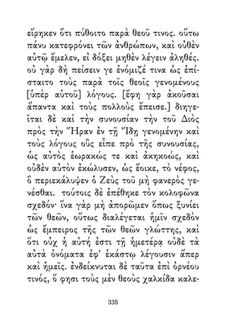 εἴρηκεν ὅτι πύθοιτο παρὰ θεοῦ τινος. οὕτω
πάνυ κατεφρόνει τῶν ἀνθρώπων, καὶ οὐθὲν
αὐτῷ ἔμελεν, εἰ δόξει μηθὲν λέγειν ἀληθές.
οὐ γὰρ δὴ πείσειν γε ἐνόμιζέ τινα ὡς ἐπί-
σταιτο τοὺς παρὰ τοῖς θεοῖς γενομένους
[ὑπὲρ αὑτοῦ] λόγους. [ἔφη γὰρ ἀκοῦσαι
ἅπαντα καὶ τοὺς πολλοὺς ἔπεισε.] διηγε-
ῖται δὲ καὶ τὴν συνουσίαν τὴν τοῦ ∆ιὸς
πρὸς τὴν Ἥραν ἐν τῇ Ἴδῃ γενομένην καὶ
τοὺς λόγους οὓς εἶπε πρὸ τῆς συνουσίας,
ὡς αὐτὸς ἑωρακώς τε καὶ ἀκηκοώς, καὶ
οὐδὲν αὐτὸν ἐκώλυσεν, ὡς ἔοικε, τὸ νέφος,
ὃ περιεκάλυψεν ὁ Ζεὺς τοῦ μὴ φανερὸς γε-
νέσθαι. τούτοις δὲ ἐπέθηκε τὸν κολοφῶνα
σχεδόν· ἵνα γὰρ μὴ ἀπορῶμεν ὅπως ξυνίει
τῶν θεῶν, οὕτως διαλέγεται ἡμῖν σχεδὸν
ὡς ἔμπειρος τῆς τῶν θεῶν γλώττης, καὶ
ὅτι οὐχ ἡ αὐτή ἐστι τῇ ἡμετέρᾳ οὐδὲ τὰ
αὐτὰ ὀνόματα ἐφ' ἑκάστῳ λέγουσιν ἅπερ
καὶ ἡμεῖς. ἐνδείκνυται δὲ ταῦτα ἐπὶ ὀρνέου
τινός, ὅ φησι τοὺς μὲν θεοὺς χαλκίδα καλε-
335
 