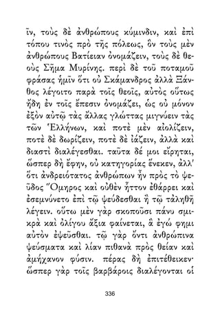 ῖν, τοὺς δὲ ἀνθρώπους κύμινδιν, καὶ ἐπὶ
τόπου τινὸς πρὸ τῆς πόλεως, ὃν τοὺς μὲν
ἀνθρώπους Βατίειαν ὀνομάζειν, τοὺς δὲ θε-
οὺς Σῆμα Μυρίνης. περὶ δὲ τοῦ ποταμοῦ
φράσας ἡμῖν ὅτι οὐ Σκάμανδρος ἀλλὰ Ξάν-
θος λέγοιτο παρὰ τοῖς θεοῖς, αὐτὸς οὕτως
ἤδη ἐν τοῖς ἔπεσιν ὀνομάζει, ὡς οὐ μόνον
ἐξὸν αὐτῷ τὰς ἄλλας γλώττας μιγνύειν τὰς
τῶν Ἑλλήνων, καὶ ποτὲ μὲν αἰολίζειν,
ποτὲ δὲ δωρίζειν, ποτὲ δὲ ἰάζειν, ἀλλὰ καὶ
διαστὶ διαλέγεσθαι. ταῦτα δέ μοι εἴρηται,
ὥσπερ δὴ ἔφην, οὐ κατηγορίας ἕνεκεν, ἀλλ'
ὅτι ἀνδρειότατος ἀνθρώπων ἦν πρὸς τὸ ψε-
ῦδος Ὅμηρος καὶ οὐθὲν ἧττον ἐθάρρει καὶ
ἐσεμνύνετο ἐπὶ τῷ ψεύδεσθαι ἢ τῷ τἀληθῆ
λέγειν. οὕτω μὲν γὰρ σκοποῦσι πάνυ σμι-
κρὰ καὶ ὀλίγου ἄξια φαίνεται, ἃ ἐγώ φημι
αὐτὸν ἐψεῦσθαι. τῷ γὰρ ὄντι ἀνθρώπινα
ψεύσματα καὶ λίαν πιθανὰ πρὸς θείαν καὶ
ἀμήχανον φύσιν. πέρας δὴ ἐπιτέθεικεν·
ὥσπερ γὰρ τοῖς βαρβάροις διαλέγονται οἱ
336
 