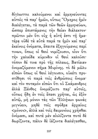 δίγλωττοι καλούμενοι καὶ ἑρμηνεύοντες
αὐτοῖς τὰ παρ' ἡμῶν, οὕτως Ὅμηρος ἡμῖν
διαλέγεται, τὰ παρὰ τῶν θεῶν ἑρμηνεύων,
ὥσπερ ἐπιστάμενος τὴν θείαν διάλεκτον·
πρῶτον μὲν ὅτι οὐχ ἡ αὐτή ἐστι τῇ ἡμε-
τέρᾳ οὐδὲ τὰ αὐτὰ παρά τε ἡμῖν καὶ παρ'
ἐκείνοις ὀνόματα, ἔπειτα ἐξηγούμενος περί
τινων, ὅπως οἱ θεοὶ νομίζουσιν, οἷον ὅτι
τὴν χαλκίδα κύμινδιν οἱ θεοὶ καλοῦσι·
τόπον δέ τινα πρὸ τῆς πόλεως, Βατίειαν
ὀνομαζόμενον σῆμα Μυρίνης. τὸ δὲ μῶλυ
εἰπὼν ὅπως οἱ θεοὶ λέγουσιν, οὐκέτι προ-
στίθησι τὸ παρὰ τοῖς ἀνθρώποις ὄνομα·
καὶ τὸν ποταμὸν εἰπὼν ὅτι οὐ Σκάμανδρος
ἀλλὰ Ξάνθος ὀνομάζοιτο παρ' αὐτοῖς,
οὕτως ἤδη ἐν τοῖς ἔπεσι χρῆται, ὡς ἐξὸν
αὐτῷ, μὴ μόνον τὰς τῶν Ἑλλήνων φωνὰς
μιγνύειν, μηδὲ τοῖς σφόδρα ἀρχαίοις
<μόνον>, ἀλλὰ καὶ τοῖς δαιμονίοις χρῆσθαι
ὀνόμασι, καὶ ποτὲ μὲν αἰολίζοντα ποτὲ δὲ
δωρίζοντα, πάλιν δὲ ἰάζοντα διαλέγεσθαι,
337
 