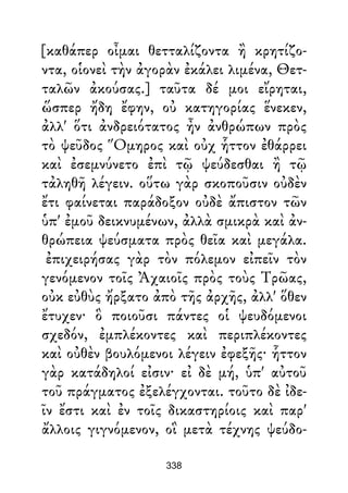 [καθάπερ οἶμαι θετταλίζοντα ἢ κρητίζο-
ντα, οἱονεὶ τὴν ἀγορὰν ἐκάλει λιμένα, Θετ-
ταλῶν ἀκούσας.] ταῦτα δέ μοι εἴρηται,
ὥσπερ ἤδη ἔφην, οὐ κατηγορίας ἕνεκεν,
ἀλλ' ὅτι ἀνδρειότατος ἦν ἀνθρώπων πρὸς
τὸ ψεῦδος Ὅμηρος καὶ οὐχ ἧττον ἐθάρρει
καὶ ἐσεμνύνετο ἐπὶ τῷ ψεύδεσθαι ἢ τῷ
τἀληθῆ λέγειν. οὕτω γὰρ σκοποῦσιν οὐδὲν
ἔτι φαίνεται παράδοξον οὐδὲ ἄπιστον τῶν
ὑπ' ἐμοῦ δεικνυμένων, ἀλλὰ σμικρὰ καὶ ἀν-
θρώπεια ψεύσματα πρὸς θεῖα καὶ μεγάλα.
ἐπιχειρήσας γὰρ τὸν πόλεμον εἰπεῖν τὸν
γενόμενον τοῖς Ἀχαιοῖς πρὸς τοὺς Τρῶας,
οὐκ εὐθὺς ἤρξατο ἀπὸ τῆς ἀρχῆς, ἀλλ' ὅθεν
ἔτυχεν· ὃ ποιοῦσι πάντες οἱ ψευδόμενοι
σχεδόν, ἐμπλέκοντες καὶ περιπλέκοντες
καὶ οὐθὲν βουλόμενοι λέγειν ἐφεξῆς· ἧττον
γὰρ κατάδηλοί εἰσιν· εἰ δὲ μή, ὑπ' αὐτοῦ
τοῦ πράγματος ἐξελέγχονται. τοῦτο δὲ ἰδε-
ῖν ἔστι καὶ ἐν τοῖς δικαστηρίοις καὶ παρ'
ἄλλοις γιγνόμενον, οἳ μετὰ τέχνης ψεύδο-
338
 