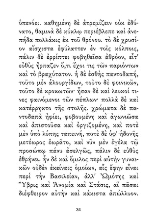 ὑπενόει. καθημένη δὲ ἀτρεμίζειν οὐκ ἐδύ-
νατο, θαμινὰ δὲ κύκλῳ περιέβλεπε καὶ ἀνε-
πήδα πολλάκις ἐκ τοῦ θρόνου. τὸ δὲ χρυσί-
ον αἴσχιστα ἐφύλαττεν ἐν τοῖς κόλποις,
πάλιν δὲ ἐρρίπτει φοβηθεῖσα ἀθρόον, εἶτ'
εὐθὺς ἥρπαζεν ὅ,τι ἔχοι τις τῶν παριόντων
καὶ τὸ βραχύτατον. ἡ δὲ ἐσθὴς παντοδαπή,
τοῦτο μὲν ἁλουργίδων, τοῦτο δὲ φοινικῶν,
τοῦτο δὲ κροκωτῶν· ἦσαν δὲ καὶ λευκοί τι-
νες φαινόμενοι τῶν πέπλων· πολλὰ δὲ καὶ
κατέρρηκτο τῆς στολῆς. χρώματα δὲ πα-
ντοδαπὰ ἠφίει, φοβουμένη καὶ ἀγωνιῶσα
καὶ ἀπιστοῦσα καὶ ὀργιζομένη, καὶ ποτὲ
μὲν ὑπὸ λύπης ταπεινή, ποτὲ δὲ ὑφ' ἡδονῆς
μετέωρος ἑωρᾶτο, καὶ νῦν μὲν ἐγέλα τῷ
προσώπῳ πάνυ ἀσελγῶς, πάλιν δὲ εὐθὺς
ἐθρήνει. ἦν δὲ καὶ ὅμιλος περὶ αὐτὴν γυναι-
κῶν οὐδὲν ἐκείναις ὁμοίων, αἷς ἔφην εἶναι
περὶ τὴν Βασιλείαν, ἀλλ' Ὠμότης καὶ
Ὕβρις καὶ Ἀνομία καὶ Στάσις, αἳ πᾶσαι
διέφθειρον αὐτὴν καὶ κάκιστα ἀπώλλυον.
34
 