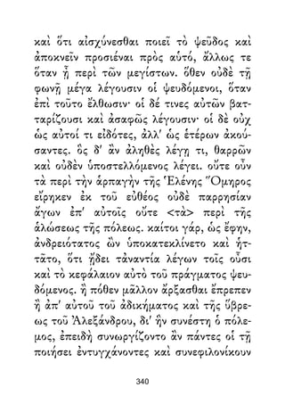καὶ ὅτι αἰσχύνεσθαι ποιεῖ τὸ ψεῦδος καὶ
ἀποκνεῖν προσιέναι πρὸς αὑτό, ἄλλως τε
ὅταν ᾖ περὶ τῶν μεγίστων. ὅθεν οὐδὲ τῇ
φωνῇ μέγα λέγουσιν οἱ ψευδόμενοι, ὅταν
ἐπὶ τοῦτο ἔλθωσιν· οἱ δέ τινες αὐτῶν βατ-
ταρίζουσι καὶ ἀσαφῶς λέγουσιν· οἱ δὲ οὐχ
ὡς αὐτοί τι εἰδότες, ἀλλ' ὡς ἑτέρων ἀκού-
σαντες. ὃς δ' ἂν ἀληθὲς λέγῃ τι, θαρρῶν
καὶ οὐδὲν ὑποστελλόμενος λέγει. οὔτε οὖν
τὰ περὶ τὴν ἁρπαγὴν τῆς Ἑλένης Ὅμηρος
εἴρηκεν ἐκ τοῦ εὐθέος οὐδὲ παρρησίαν
ἄγων ἐπ' αὐτοῖς οὔτε <τὰ> περὶ τῆς
ἁλώσεως τῆς πόλεως. καίτοι γάρ, ὡς ἔφην,
ἀνδρειότατος ὢν ὑποκατεκλίνετο καὶ ἡτ-
τᾶτο, ὅτι ᾔδει τἀναντία λέγων τοῖς οὖσι
καὶ τὸ κεφάλαιον αὐτὸ τοῦ πράγματος ψευ-
δόμενος. ἢ πόθεν μᾶλλον ἄρξασθαι ἔπρεπεν
ἢ ἀπ' αὐτοῦ τοῦ ἀδικήματος καὶ τῆς ὕβρε-
ως τοῦ Ἀλεξάνδρου, δι' ἣν συνέστη ὁ πόλε-
μος, ἐπειδὴ συνωργίζοντο ἂν πάντες οἱ τῇ
ποιήσει ἐντυγχάνοντες καὶ συνεφιλονίκουν
340
 