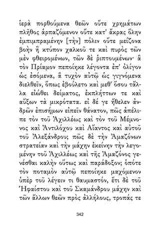 ἱερὰ πορθούμενα θεῶν οὔτε χρημάτων
πλῆθος ἁρπαζόμενον οὔτε κατ' ἄκρας ὅλην
ἐμπιμπραμένην [τὴν] πόλιν οὔτε μείζονα
βοὴν ἢ κτύπον χαλκοῦ τε καὶ πυρὸς τῶν
μὲν φθειρομένων, τῶν δὲ ῥιπτουμένων· ἃ
τὸν Πρίαμον πεποίηκε λέγοντα ἐπ' ὀλίγον
ὡς ἐσόμενα, ἃ τυχὸν αὐτῷ ὡς γιγνόμενα
διελθεῖν, ὅπως ἐβούλετο καὶ μεθ' ὅσου τἄλ-
λα εἰώθει δείματος, ἐκπλήττων τε καὶ
αὔξων τὰ μικρότατα. εἰ δέ γε ἤθελεν ἀν-
δρῶν ἐπισήμων εἰπεῖν θάνατον, πῶς ἀπέλι-
πε τὸν τοῦ Ἀχιλλέως καὶ τὸν τοῦ Μέμνο-
νος καὶ Ἀντιλόχου καὶ Αἴαντος καὶ αὐτοῦ
τοῦ Ἀλεξάνδρου; πῶς δὲ τὴν Ἀμαζόνων
στρατείαν καὶ τὴν μάχην ἐκείνην τὴν λεγο-
μένην τοῦ Ἀχιλλέως καὶ τῆς Ἀμαζόνος γε-
νέσθαι καλὴν οὕτως καὶ παράδοξον; ὁπότε
τὸν ποταμὸν αὐτῷ πεποίηκε μαχόμενον
ὑπὲρ τοῦ λέγειν τι θαυμαστόν, ἔτι δὲ τοῦ
Ἡφαίστου καὶ τοῦ Σκαμάνδρου μάχην καὶ
τῶν ἄλλων θεῶν πρὸς ἀλλήλους, τροπάς τε
342
 