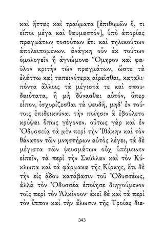 καὶ ἥττας καὶ τραύματα [ἐπιθυμῶν ὅ, τι
εἴποι μέγα καὶ θαυμαστόν], ὑπὸ ἀπορίας
πραγμάτων τοσούτων ἔτι καὶ τηλικούτων
ἀπολειπομένων. ἀνάγκη οὖν ἐκ τούτων
ὁμολογεῖν ἢ ἀγνώμονα Ὅμηρον καὶ φα-
ῦλον κριτὴν τῶν πραγμάτων, ὥστε τὰ
ἐλάττω καὶ ταπεινότερα αἱρεῖσθαι, καταλι-
πόντα ἄλλοις τὰ μέγιστά τε καὶ σπου-
δαιότατα, ἢ μὴ δύνασθαι αὐτόν, ὅπερ
εἶπον, ἰσχυρίζεσθαι τὰ ψευδῆ, μηδ' ἐν τού-
τοις ἐπιδεικνύναι τὴν ποίησιν ἃ ἐβούλετο
κρύψαι ὅπως γέγονεν. οὕτως γὰρ καὶ ἐν
Ὀδυσσείᾳ τὰ μὲν περὶ τὴν Ἰθάκην καὶ τὸν
θάνατον τῶν μνηστήρων αὐτὸς λέγει, τὰ δὲ
μέγιστα τῶν ψευσμάτων οὐχ ὑπέμεινεν
εἰπεῖν, τὰ περὶ τὴν Σκύλλαν καὶ τὸν Κύ-
κλωπα καὶ τὰ φάρμακα τῆς Κίρκης, ἔτι δὲ
τὴν εἰς ᾅδου κατάβασιν τοῦ Ὀδυσσέως,
ἀλλὰ τὸν Ὀδυσσέα ἐποίησε διηγούμενον
τοῖς περὶ τὸν Ἀλκίνοον· ἐκεῖ δὲ καὶ τὰ περὶ
τὸν ἵππον καὶ τὴν ἅλωσιν τῆς Τροίας διε-
343
 