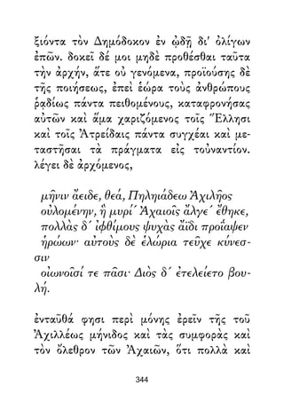 ξιόντα τὸν ∆ημόδοκον ἐν ᾠδῇ δι' ὀλίγων
ἐπῶν. δοκεῖ δέ μοι μηδὲ προθέσθαι ταῦτα
τὴν ἀρχήν, ἅτε οὐ γενόμενα, προϊούσης δὲ
τῆς ποιήσεως, ἐπεὶ ἑώρα τοὺς ἀνθρώπους
ῥᾳδίως πάντα πειθομένους, καταφρονήσας
αὐτῶν καὶ ἅμα χαριζόμενος τοῖς Ἕλλησι
καὶ τοῖς Ἀτρείδαις πάντα συγχέαι καὶ με-
ταστῆσαι τὰ πράγματα εἰς τοὐναντίον.
λέγει δὲ ἀρχόμενος,
μῆνιν ἄειδε, θεά, Πηληιάδεω Ἀχιλῆος
οὐλομένην, ἣ μυρί' Ἀχαιοῖς ἄλγε' ἔθηκε,
πολλὰς δ' ἰφθίμους ψυχὰς ἄϊδι προΐαψεν
ἡρώων· αὐτοὺς δὲ ἑλώρια τεῦχε κύνεσ-
σιν
οἰωνοῖσί τε πᾶσι· ∆ιὸς δ' ἐτελείετο βου-
λή.
ἐνταῦθά φησι περὶ μόνης ἐρεῖν τῆς τοῦ
Ἀχιλλέως μήνιδος καὶ τὰς συμφορὰς καὶ
τὸν ὄλεθρον τῶν Ἀχαιῶν, ὅτι πολλὰ καὶ
344
 