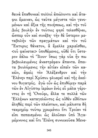 δεινὰ ἔπαθονκαὶ πολλοὶ ἀπώλοντο καὶ ἄτα-
φοι ἔμειναν, ὡς ταῦτα μέγιστα τῶν γενο-
μένων καὶ ἄξια τῆς ποιήσεως, καὶ τὴν τοῦ
∆ιὸς βουλὴν ἐν τούτοις φησὶ τελεσθῆναι,
ὥσπερ οὖν καὶ συνέβη· τὴν δὲ ὕστερον με-
ταβολὴν τῶν πραγμάτων καὶ τὸν τοῦ
Ἕκτορος θάνατον, ἃ ἔμελλε χαριεῖσθαι,
<οὐ φαίνεται> ὑποθέμενος, οὐδὲ ὅτι ὕστε-
ρον ἑάλω τὸ Ἴλιον· ἴσως γὰρ οὐκ ἦν πω
βεβουλευμένος ἀναστρέφειν ἅπαντα. ἔπει-
τα βουλόμενος τὴν αἰτίαν εἰπεῖν τῶν κα-
κῶν, ἀφεὶς τὸν Ἀλέξανδρον καὶ τὴν
Ἑλένην περὶ Χρύσου φλυαρεῖ καὶ τῆς ἐκεί-
νου θυγατρός. ἐγὼ οὖν ὡς ἐπυθόμην παρὰ
τῶν ἐν Αἰγύπτῳ ἱερέων ἑνὸς εὖ μάλα γέρο-
ντος ἐν τῇ Ὀνούφι, ἄλλα τε πολλὰ τῶν
Ἑλλήνων καταγελῶντος ὡς οὐθὲν εἰδότων
ἀληθὲς περὶ τῶν πλείστων, καὶ μάλιστα δὴ
τεκμηρίῳ τούτῳ χρωμένου ὅτι Τροίαν τέ
εἰσι πεπεισμένοι ὡς ἁλοῦσαν ὑπὸ Ἀγα-
μέμνονος καὶ ὅτι Ἑλένη συνοικοῦσα Μενε-
345
 
