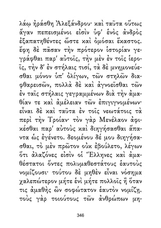 λάῳ ἠράσθη Ἀλεξάνδρου· καὶ ταῦτα οὕτως
ἄγαν πεπεισμένοι εἰσὶν ὑφ' ἑνὸς ἀνδρὸς
ἐξαπατηθέντες ὥστε καὶ ὀμόσαι ἕκαστος.
ἔφη δὲ πᾶσαν τὴν πρότερον ἱστορίαν γε-
γράφθαι παρ' αὐτοῖς, τὴν μὲν ἐν τοῖς ἱερο-
ῖς, τὴν δ' ἐν στήλαις τισί, τὰ δὲ μνημονεύε-
σθαι μόνον ὑπ' ὀλίγων, τῶν στηλῶν δια-
φθαρεισῶν, πολλὰ δὲ καὶ ἀγνοεῖσθαι τῶν
ἐν ταῖς στήλαις γεγραμμένων διὰ τὴν ἀμα-
θίαν τε καὶ ἀμέλειαν τῶν ἐπιγιγνομένων·
εἶναι δὲ καὶ ταῦτα ἐν τοῖς νεωτάτοις τὰ
περὶ τὴν Τροίαν· τὸν γὰρ Μενέλαον ἀφι-
κέσθαι παρ' αὐτοὺς καὶ διηγήσασθαι ἅπα-
ντα ὡς ἐγένετο. δεομένου δέ μου διηγήσα-
σθαι, τὸ μὲν πρῶτον οὐκ ἐβούλετο, λέγων
ὅτι ἀλαζόνες εἰσὶν οἱ Ἕλληνες καὶ ἀμα-
θέστατοι ὄντες πολυμαθεστάτους ἑαυτοὺς
νομίζουσι· τούτου δὲ μηθὲν εἶναι νόσημα
χαλεπώτερον μήτε ἑνὶ μήτε πολλοῖς ἢ ὅταν
τις ἀμαθὴς ὢν σοφώτατον ἑαυτὸν νομίζῃ.
τοὺς γὰρ τοιούτους τῶν ἀνθρώπων μη-
346
 