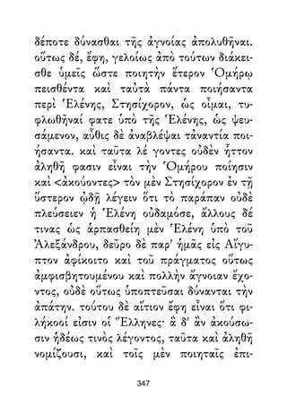 δέποτε δύνασθαι τῆς ἀγνοίας ἀπολυθῆναι.
οὕτως δέ, ἔφη, γελοίως ἀπὸ τούτων διάκει-
σθε ὑμεῖς ὥστε ποιητὴν ἕτερον Ὁμήρῳ
πεισθέντα καὶ ταὐτὰ πάντα ποιήσαντα
περὶ Ἑλένης, Στησίχορον, ὡς οἶμαι, τυ-
φλωθῆναί φατε ὑπὸ τῆς Ἑλένης, ὡς ψευ-
σάμενον, αὖθις δὲ ἀναβλέψαι τἀναντία ποι-
ήσαντα. καὶ ταῦτα λέ γοντες οὐδὲν ἧττον
ἀληθῆ φασιν εἶναι τὴν Ὁμήρου ποίησιν
καὶ <ἀκούοντες> τὸν μὲν Στησίχορον ἐν τῇ
ὕστερον ᾠδῇ λέγειν ὅτι τὸ παράπαν οὐδὲ
πλεύσειεν ἡ Ἑλένη οὐδαμόσε, ἄλλους δέ
τινας ὡς ἁρπασθείη μὲν Ἑλένη ὑπὸ τοῦ
Ἀλεξάνδρου, δεῦρο δὲ παρ' ἡμᾶς εἰς Αἴγυ-
πτον ἀφίκοιτο καὶ τοῦ πράγματος οὕτως
ἀμφισβητουμένου καὶ πολλὴν ἄγνοιαν ἔχο-
ντος, οὐδὲ οὕτως ὑποπτεῦσαι δύνανται τὴν
ἀπάτην. τούτου δὲ αἴτιον ἔφη εἶναι ὅτι φι-
λήκοοί εἰσιν οἱ Ἕλληνες· ἃ δ' ἂν ἀκούσω-
σιν ἡδέως τινὸς λέγοντος, ταῦτα καὶ ἀληθῆ
νομίζουσι, καὶ τοῖς μὲν ποιηταῖς ἐπι-
347
 