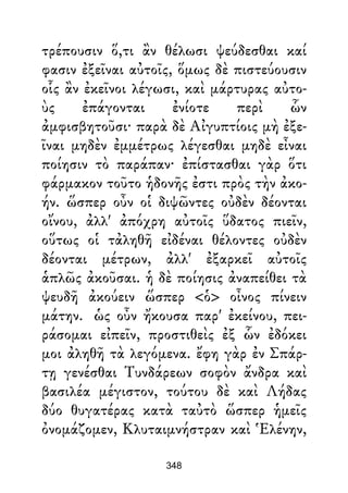 τρέπουσιν ὅ,τι ἂν θέλωσι ψεύδεσθαι καί
φασιν ἐξεῖναι αὐτοῖς, ὅμως δὲ πιστεύουσιν
οἷς ἂν ἐκεῖνοι λέγωσι, καὶ μάρτυρας αὐτο-
ὺς ἐπάγονται ἐνίοτε περὶ ὧν
ἀμφισβητοῦσι· παρὰ δὲ Αἰγυπτίοις μὴ ἐξε-
ῖναι μηδὲν ἐμμέτρως λέγεσθαι μηδὲ εἶναι
ποίησιν τὸ παράπαν· ἐπίστασθαι γὰρ ὅτι
φάρμακον τοῦτο ἡδονῆς ἐστι πρὸς τὴν ἀκο-
ήν. ὥσπερ οὖν οἱ διψῶντες οὐδὲν δέονται
οἴνου, ἀλλ' ἀπόχρη αὐτοῖς ὕδατος πιεῖν,
οὕτως οἱ τἀληθῆ εἰδέναι θέλοντες οὐδὲν
δέονται μέτρων, ἀλλ' ἐξαρκεῖ αὐτοῖς
ἁπλῶς ἀκοῦσαι. ἡ δὲ ποίησις ἀναπείθει τὰ
ψευδῆ ἀκούειν ὥσπερ <ὁ> οἶνος πίνειν
μάτην. ὡς οὖν ἤκουσα παρ' ἐκείνου, πει-
ράσομαι εἰπεῖν, προστιθεὶς ἐξ ὧν ἐδόκει
μοι ἀληθῆ τὰ λεγόμενα. ἔφη γὰρ ἐν Σπάρ-
τῃ γενέσθαι Τυνδάρεων σοφὸν ἄνδρα καὶ
βασιλέα μέγιστον, τούτου δὲ καὶ Λήδας
δύο θυγατέρας κατὰ ταὐτὸ ὥσπερ ἡμεῖς
ὀνομάζομεν, Κλυταιμνήστραν καὶ Ἑλένην,
348
 